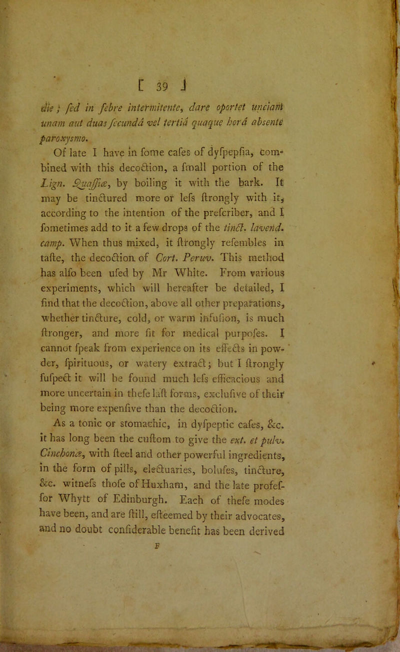 die; fed in febre intermitente, oportet unciani unam nut duas fccundd vsl tertia quaque bora absente paroxysmo. Of late I have in fome cafes of dyfpepfia, com” bined with this decodtion, a fmall portion of the Lign. £>ua]fies, by boiling it with the bark. It may be tin&ured more or lefs ftrongly with it* according to the intention of the prefcriber, and I fometimes add to it a few drops of the tinbl. lavend. camp. When thus mixed, it ftrongly refembles in tafte, the decodtion. of Cort. Peruv. This method has alfo been ufed by Mr White. From various experiments, which will hereafter be detailed, I find that the decoftion, above all other preparations, whether tinfture, cold, or warm infufion, is much ftronger, and more fit for medical purpofes. I cannot fpeak from experience on its effects in pow- der, fpirituous, or watery extract; but I ftrongly fufpect it will be found much lefs efficacious and more uncertain in thefe laft forms, exclufive of their being more expenfive than the decoction. As a tonic or stomachic, in dyfpeptic cafes, See. it has long been the cuftom to give the ext. et pufo. Cinchona, with fteel and other powerful ingredients, in the form of pills, electuaries, bolufes, tincture, &c. witnefs thofe of Iiuxham, and the late profef- for Whytt of Edinburgh. Each of thefe modes have been, and are (till, efteemed by their advocates, and no doubt confiderable benefit has been derived F