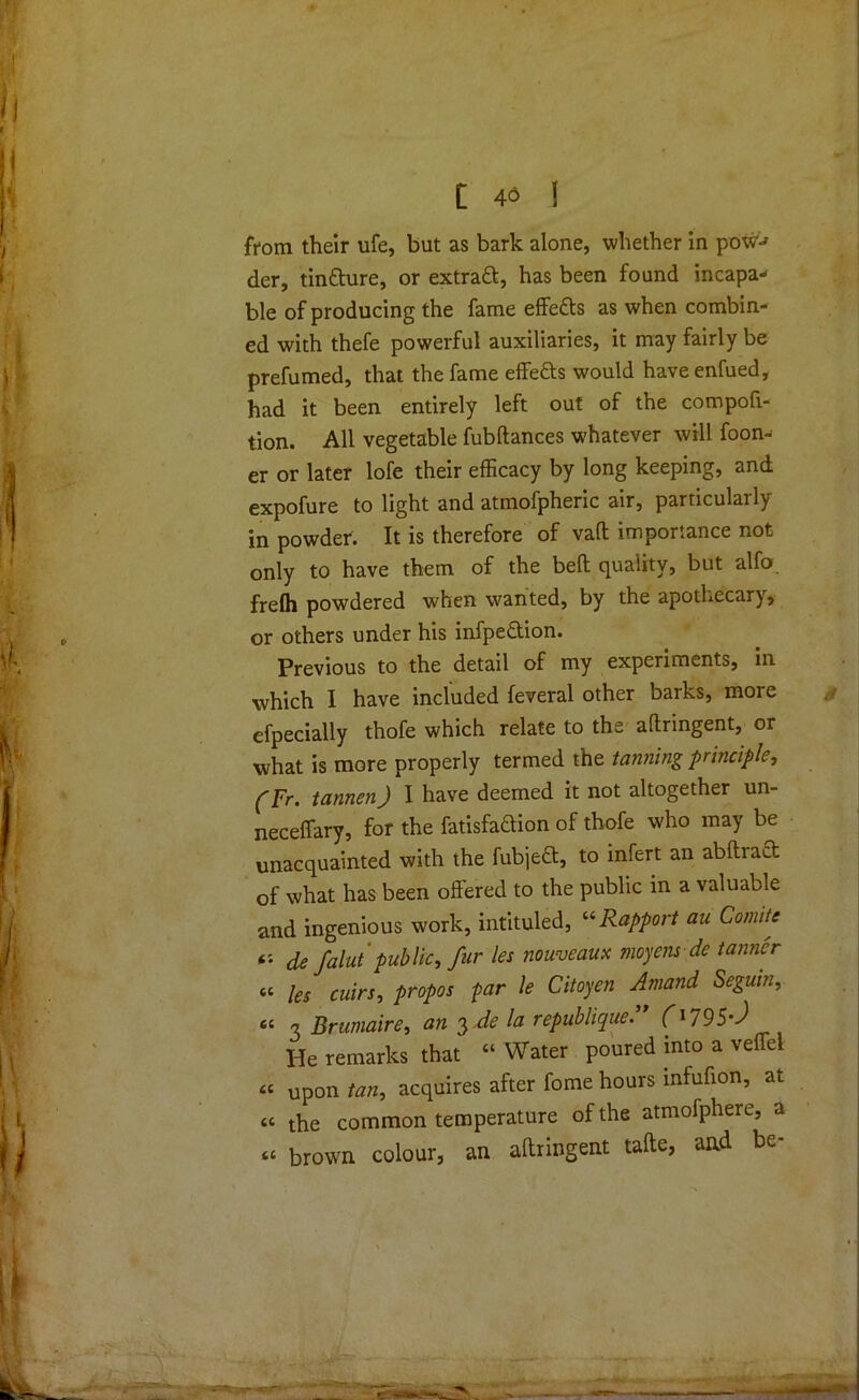 t 4<3 1 from their ufe, but as bark alone, whether in pow-' der, tin&ure, or extract, has been found incapa- ble of producing the fame effetts as when combin- ed with thefe powerful auxiliaries, it may fairly be prefumed, that the fame effe&s would haveenfued, had it been entirely left out of the compofi- tion. All vegetable fubftances whatever will foon- er or later lofe their efficacy by long keeping, and expofure to light and atmofpheric air, particularly in powder. It is therefore of vaft importance not only to have them of the bed quality, but alfo frelh powdered when wanted, by the apothecary, or others under his infpe£tion. Previous to the detail of my experiments, in which I have included feveral other barks, more efpecially thofe which relate to the aftringent, or what is more properly termed the tanning principle, (Fr. tannen) I have deemed it not altogether un- neceffary, for the fatisfaftion of thofe who may be unacquainted with the fubjett, to infert an abftract of what has been offered to the public in a valuable and ingenious work, intituled, '■'•Rapport au Comite de falut public, fur les nouveaux moyens de tanner “ les cuirs, propos far le Citoyen Amand Seguin, “ 3 Brumaire, an 3 .de la republiquef'795-J He remarks that “ Water poured into a veffel « Up0n tan, acquires after fome hours mfufion, at « the common temperature of the atmofphere, a « brown colour, an affringent tafte, and be-