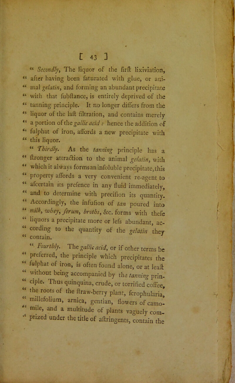 “ Secondly, The liquor of the firfl lixiviation, 4 after having been faturated with glue, or ani- 4 mal gelatin, and forming an abundant precipitate ‘ with that fubftance, is entirely deprived of the 4 tanning principle. It no longer differs from the ‘ liquor of the laft filtration, and contains merely ‘ a portion of the gallic acid: hence the addition of c fulphat of iron, affords a new precipitate with 4 this liquor. “ Thirdly. As the tanning principle has a c flronger attraction to the animal gelatin, with c which it always forms an infoluble precipitate, this property affords a very convenient re-agent to afeertain its prefence in any fluid immediately, 4 and to determine with precifion its quantity. Accordingly, the infufion of tan poured into 4 milk, whey, ferum, broths, &c. forms with thefe 4 liquors a precipitate more or lefs abundant, ac- 4 cording to the quantity of the gelatin they 4 contain. 44 Fourthly. The gallic acid, or if other terms be preferred, the principle which precipitates the 4 fulphat of iron, is often found alone, or at lead 4 without being accompanied by the tanning prin- 4 ciple. Thus quinquina, crude, or torrified coffee, 4 the roots of the draw-berry plant, fcrophularia, 4 millefolium, arnica, gentian, flowers of camo- ‘ m:le’ and a multitude of plants vaguely com- ' prized under the title of aftringents, contain the