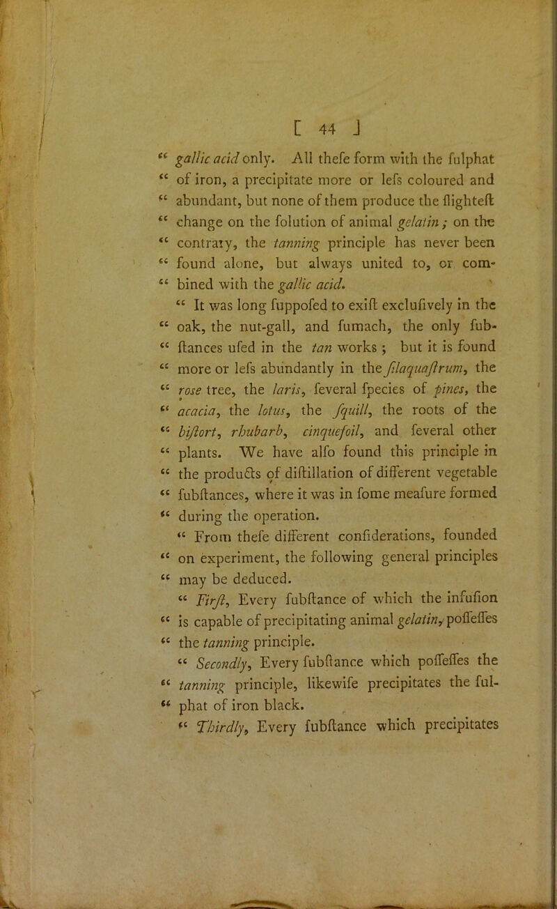 44 gallic acid only. All thefe form with the fulphat 44 of iron, a precipitate more or lefs coloured and 44 abundant, but none of them produce the {lighted: 44 change on the folution of animal gelatin ; on the 44 contraty, the tanning principle has never been 44 found alone, but always united to, or com* 44 bined with the gallic acid. 44 It was long fuppofed to exifl exclufively in the 44 oak, the nut-gall, and fumach, the only fub- 44 fiances ufed in the tan works ; but it is found 44 more or lefs abundantly in the fdaquajlrum, the 44 rose tree, the laris, feveral fpecies of pines, the 44 acacia, the lotus, the jquill, the roots of the 44 bijlort, rhubarb, cinquefoil, and feveral other 44 plants. We have alfo found this principle in 44 the products of diftillation of different vegetable 44 fubitances, where it was in fome meafure formed 44 during the operation. 44 From thefe different confiderations, founded 44 on experiment, the following general principles 44 may be deduced. 44 Firjl, Every fubftance of which the infufion 44 is capable of precipitating animal gelatin^ pofleffes 44 the tanning principle. 44 Secondly, Every fubftance which poffelfes the 64 tanning principle, likewife precipitates the ful- 44 phat of iron black. 44 Thirdly, Every fubftance which precipitates