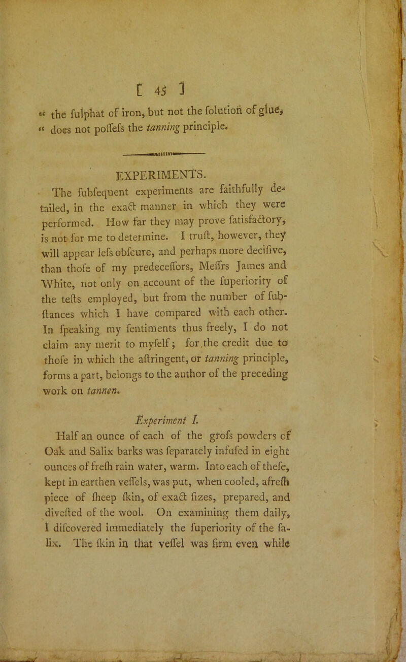 x the fulphat of iron, but not the folutioh of glue, « does not polfefs the tanning principle- EXPERIMENTS. The fubfequent experiments are faithfully de- tailed, in the exaft manner in which they were performed. IIow far they may prove iatisfadloiy, is not for me to determine. I trull, however, they will appear lefs obfcure, and perhaps more decifive, than thofe of my predecelfors, Meflrs James and White, not only on account of the fuperiority of the tells employed, but from the number of fub- (lances which I have compared with each other. In fpeaking my fentiments thus freely, I do not claim any merit to myfelf; for.the credit due to thofe in which the artringent, or tanning principle, forms a part, belongs to the author of the preceding work on tannen. Experiment I. Half an ounce of each of the grofs powders of Oak and Salix barks was feparately infufed in eight ounces of frelh rain water, warm. Into each of thefe, kept in earthen veflels, was put, when cooled, afreih piece of flieep Ikin, of exact fizes, prepared, and diverted of the wool. Ou examining them daily, I difcovered immediately the fuperiority of the fa- lix. The Ikin in that veil'd was firm even while