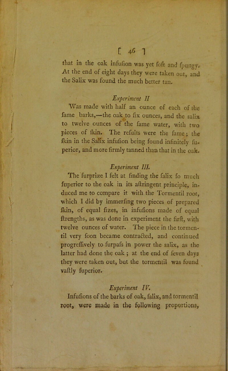 tlicit in tlie oak infufion was yet foft End fpun^y. At the end of eight days they were taken out, and the Salix was found the much better tan. Experiment II Was made with half an ounce of each of the fame barks,—the oak to fix ounces, and the salix ' to twelve ounces of the fame water, with two pieces of fkin. The refults were the fame; the fkin in the Salix infufion being found infinitely fu- perior, and more firmly tanned than that in the oafe. r Experiment 111. The furprize I felt at finding the falix fo much fuperior to the oak in its aftringent principle, in- duced me to compare it with the Tormentil root, which I did by immerfing two pieces of prepared ikin, of equal fizes, in infufions made of equal ftrengths, as was done in experiment the firfl, with twelve ounces of water. The piece in the tormen- til very foon became contracted, and continued progreffively to furpafs in power the salix, as the latter had done the oak ; at the end of feven days they were taken out, but the tormentil was found vaftly fuperior. Experiment IV. Infufions of the barks of oak, falix, and tormentil root, were made in the following proportions.