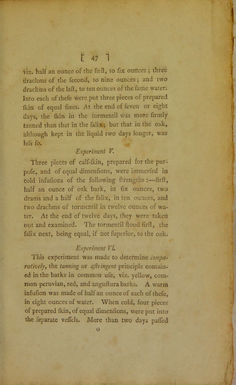 tiz. half an ounce of the firft, to fix ounces; three drachms of the fecond, to nine ounces; and two drachms of the laft, to ten ounces of the fame water. Into each of thefe were put three pieces of prepared fkin of equal fizes. At the end of feven or eight days, the fkin in the tormentil was more firmly tanned than that in the falix; but that in the oak, although kept in the liquid two days longer, was lefs fo. Experiment V. Three pieces of calf-fkin, prepared for the pur- pofe, and of equal dimenfions, were immerfed in cold infulions of the following flrengths :—firft, half an ounce of oak bark, in fix ounces, two drams and a half of the falix, in ten ounces, and two drachms of tormentil in twelve ounces of wa- ter. At the end of twelve days, they were taken out and examined. The tormentil flood firft, the falix next, being equal, if hot fuperior, to the oak. Experiment VI. This experiment was made to determine compa- ratively, the tanning or aftringent principle contain- ed in the barks in common ufe, viz. yellow, com- mon peruvian, red, and anguftura barks. A warm infufion was made of half an ounce of each of thefe, in eight ounces of water. When cold, four pieces of prepared fkin, of equal dimenfions, were put into the feparate veffels. More than two days palled