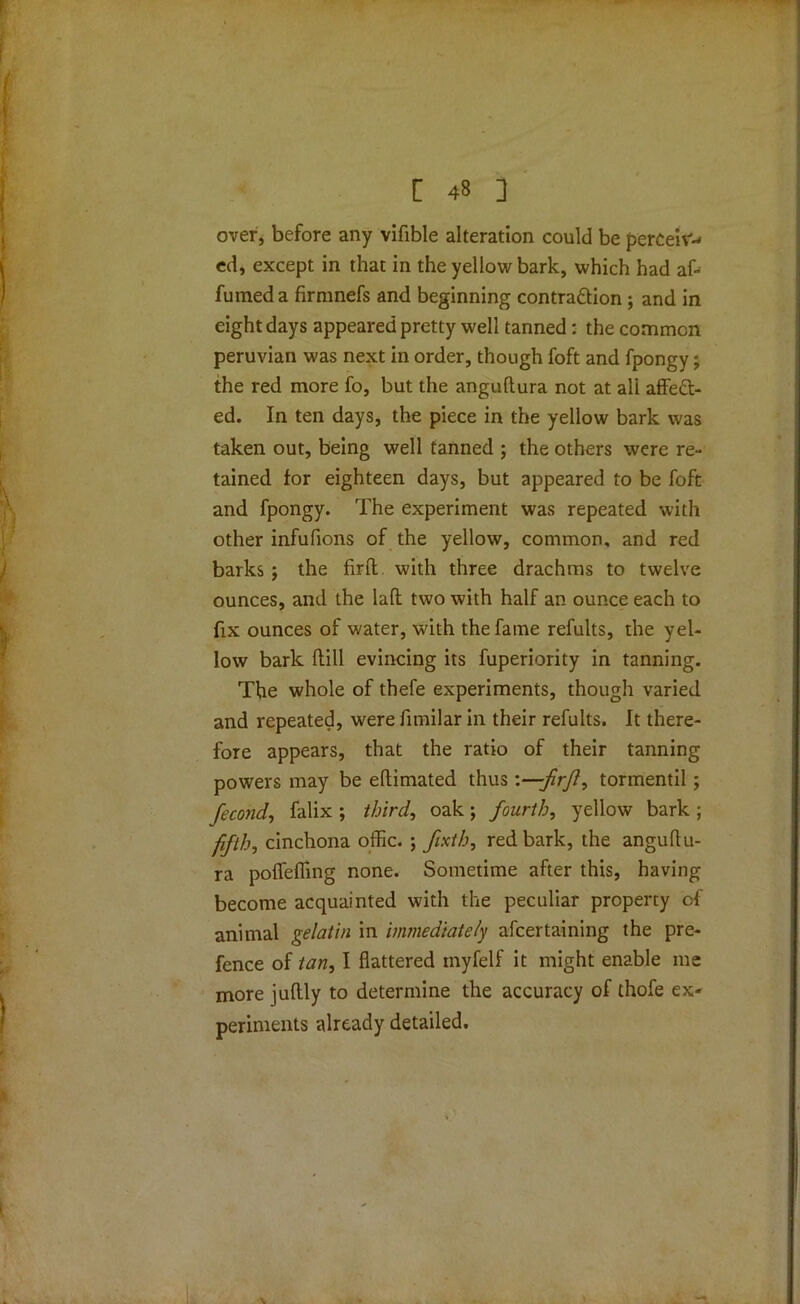 over, before any vifible alteration could be perceiv- ed, except in that in the yellow bark, which had af- fumed a firmnefs and beginning contraction ; and in eight days appeared pretty well tanned: the common Peruvian was next in order, though foft and fpongy; the red more fo, but the angultura not at all affect- ed. In ten days, the piece in the yellow bark was taken out, being well tanned ; the others were re- tained for eighteen days, but appeared to be foft and fpongy. The experiment was repeated with other infufions of the yellow, common, and red barks ; the firft. with three drachms to twelve ounces, and the laft two with half an ounce each to fix ounces of water, with the fame refults, the yel- low bark dill evincing its fuperiority in tanning. The whole of thefe experiments, though varied and repeated, were fimilar in their refults. It there- fore appears, that the ratio of their tanning powers may be eftimated thus-firjl^ tormentil ; fecond, falix ; third, oak; fourth, yellow bark ; fifth, cinchona offic. ; fixth, red bark, the anguftu- ra poffeffing none. Sometime after this, having become acquainted with the peculiar property of animal gelatin in immediately afcertaining the pre- fence of tan, I flattered inyfelf it might enable me more judly to determine the accuracy of thofe ex- periments already detailed. •\