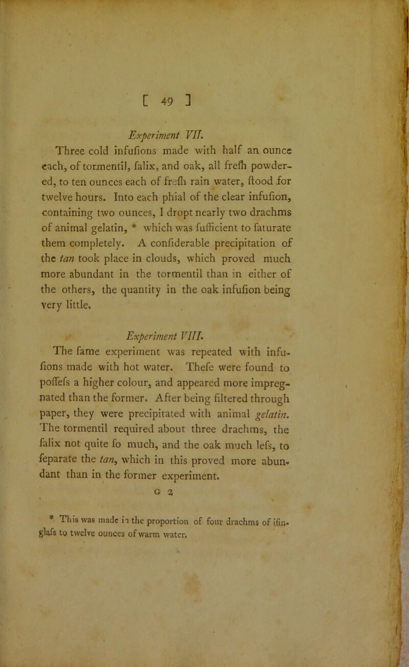 Experiment VII. Three cold infufions made with half an ounce each, of torment'd, falix, and oak, all frefh powder- ed, to ten ounces each of frefh rain water, flood for twelve hours. Into each phial of the clear infufion, containing two ounces, I dropt nearly two drachms of animal gelatin, * which was fufficient to faturate them completely. A confiderable precipitation of the tan took place in clouds, which proved much more abundant in the tormentil than in either of the others, the quantity in the oak infufion being very little. Experiment VIII. The fame experiment was repeated with infu- fions made with hot water. Thefe were found to poffefs a higher colour, and appeared more impreg- nated than the former. After being filtered through paper, they were precipitated with animal gelatin. The tormentil required about three drachms, the falix not quite fo much, and the oak much lefs, to feparate the tan, which in this proved more abun- dant than in the former experiment. g a * This was made ii the proportion of four drachms of ifin- glafs to twelve ounces of warm water.