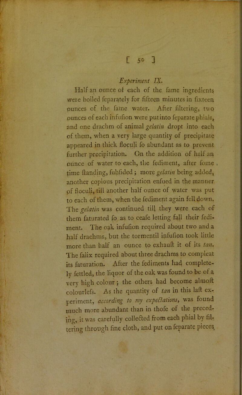 Experiment IX. Half an ounce of each of the fame ingredients were boiled feparately for fifteen minutes in fixteen ounces of the fame water. After filtering, two ounces of each infufion were putinto feparate phials, and one drachm of animal gelatin dropt into each of them, when a very large quantity of precipitate appeared in thick flocuji fo abundant as to prevent further precipitation. On the addition of half an ounce of water to each, the fediment, after fome , time Handing, fubfided ; more gelatin being added, another copious precipitation enfued in the manner pf floculi, till another half ounce of water was put to each of them, when the fediment again fell down. The gelatin was continued till they were each of them faturated fo as to ceafe letting fall their fedi- ment. The oak infufion required about two and a half drachms, but the tormentil infufion took little more than half an ounce to exhauft it of its tan. The falix required about three drachms to compleat its faturation. After the fediments had complete- ly fettled, the liquor of the oak was found to be of a very high colour; the others had become almoft colourlefs. As the quantity of tan in this lafl ex- periment, according to my expectations, was found much more abundant than in thofe of the preced- ing, it was carefully colle&ed from each phial by fil- tering through fine cloth, and put on feparate pieces,