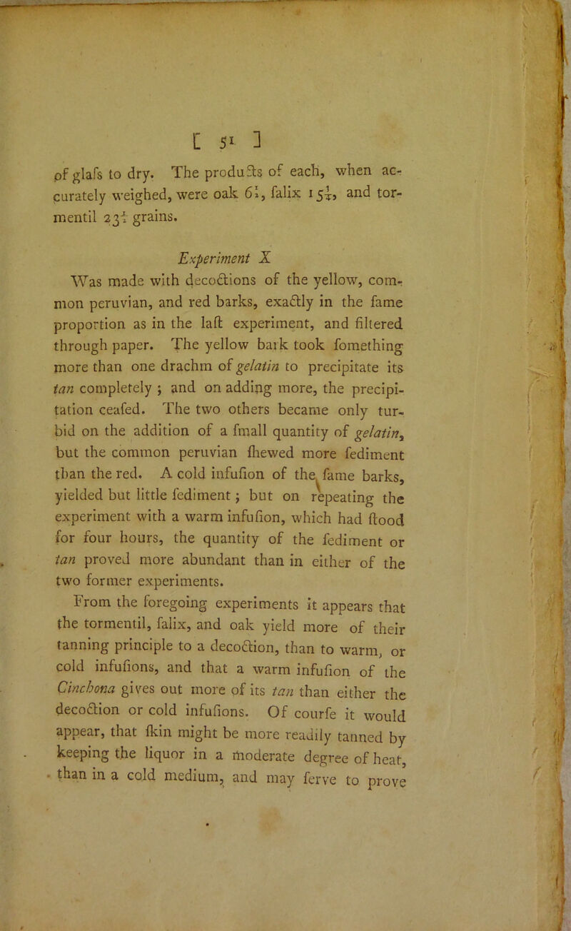 of glafs to dry. The products of each, when ac- curately weighed, were oak 62, falix 15^9 ail(^ tor- rnentil 23! grains. Experiment X Was made with decodions of the yellow, com- mon peruvian, and red barks, exadly in the fame proportion as in the lafl: experiment, and filtered through paper. The yellow bark took fomething more than one drachm of gelatin to precipitate its tan completely ; and on adding more, the precipi- tation ceafed. The two others became only tur- bid on the addition of a fmall quantity of gelatin, but the common peruvian (hewed more fediment than the red. A cold infufion of the, fame barks, yielded but little fediment; but on repeating the experiment with a warm infufion, which had flood for four hours, the quantity of the fediment or tan proved more abundant than in either of the two former experiments. From the foregoing experiments it appears that the tormentil, falix, and oak yield more of their tanning principle to a decodion, than to warm, or cold infufions, and that a warm infufion of the Cinchona gives out more of its tan than either the decodion or cold infufions. Of courfe it would appear, that (kin might be more readily tanned by keeping the liquor in a moderate degree of heat, than in a cold medium, and may ferve to prove