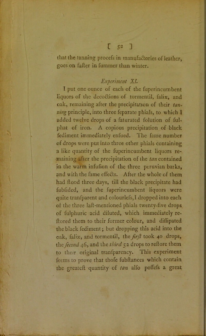 that the tanning procefs in manufactories of leather, goes on falter in fummer than winter. Experiment XL I put one ounce of each of the fuperincumbent liquors of the decoCtions of tormentil, falix, and oak, remaining after the precipitation of their tan* lung principle, into three feparate phials, to which \ added twelve drops of a faturated folution of ful- phat of iron. A copious precipitation of black fediment immediately enfued. The fame number of drops were put into three other phials containing a like quantity of the fuperincumbent liquors re^ maining after the precipitation of the tan contained in the warm infufion of the three ptruvian barks, and with the fame effects. After the whole of them had ftood three days, till the black precipitate had fubfided, and the fuperincumbent liquors were quite tranfparent and colourlefs,I dropped into each of the three laft-mentioned phials twenty-five drops of fulphuric acid diluted, which immediately re- ffored them to their former colour, and diffipated the black fediment; but dropping this acid into the oak, falix, and tormentil, the jirfi took 40 drops, the fecond 46, and the third 52 drops to reffore them to their original tranfparency. This experiment feems to prove that thofe fubftances which contain the greatefl quantity of tan alfo poffefs a great