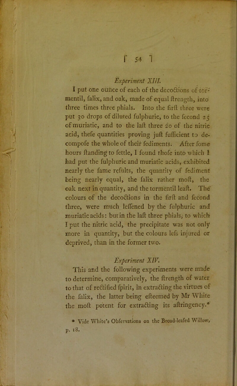 Experiment XIII. I put one ounce of each of the deco&ions of tor* mentil, falix, and oak, made of equal ftrength, into three times three phials. Into the frrfl three were put 30 drops of diluted fulphuric, to the fecond 25 of muriatic, and to the laft three 20 of the nitric acid, thefe quantities proving juft fufficient to de- compofe the whole of their fediments. After fome hours ftandingto fettle, I found thofe into which I had put the fulphuric and muriatic acids, exhibited nearly the fame refults, the quantity of fediment being nearly equal, the falix rather mod, the oak next in quantity, and the tormentil leaft. The' colours of the decodtions in the firft and fecond three, were much lefiened by the fulphuric and muriatic acids: but in the laft three phials, to which I put the nitric acid, the precipitate was not only more in quantity, but the colours lefs injured or deprived, than in the former two. Experiment XIV. This and the following experiments were made to determine, comparatively, the ftrength of water to that of rectified fpirit, in extra&ing the virtues of the falix, the latter being efteemed by Mr White the mod potent for extrafting its aftringency.* # Vide White’s Obfervationa on the Broad-leafed Willow, p. 18.