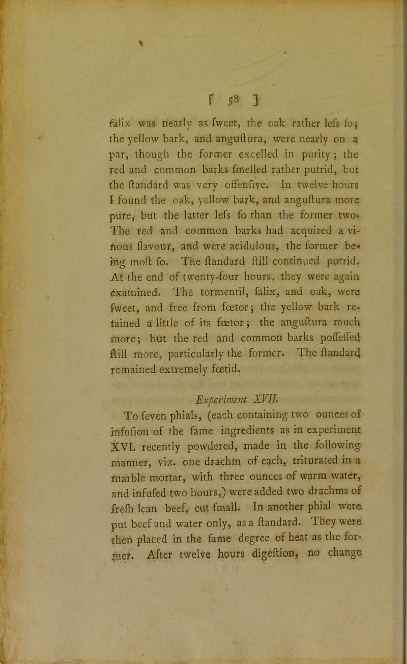 flalix was nearly as fweet, the oak rather lefs foj the yellow bark, and anguftura, were nearly on a par, though the former excelled in purity ; the red and common barks fmelled rather putrid, but the ftandard was very oftenfive. In twelve hours I found the oak, yellow bark, and anguflura more pure, but the latter lefs fo than the former two. The red and common barks had acquired a vi- nous flavour, and were acidulous, the former be* i'ng mod fo. The ftandard dill continued putrid. At the end of twenty-four hours, they were again examined. The tormentil, falix, and oak, were fweet, and free from fcetorj the yellow bark re- tained a little of its foetor; the anguflura much more; but the red and common barks poffefled jftill more, particularly the former. The ftandarc} remained extremely foetid. Experiment XVII. To feven phials, (each containing two ounces of infufion of the fame ingredients as in experiment XVI. recently powdered, made in the following manner, viz. one drachm of each, triturated in a marble mortar, with three ounces of warm water, and infufed two hours,) were added two drachms of frefh lean beef, cut fmall. In another phial were put beef and water only, as a ftandard. They were then placed in the fame degree of heat as the for- mer. After twelve hours digeftion, no change