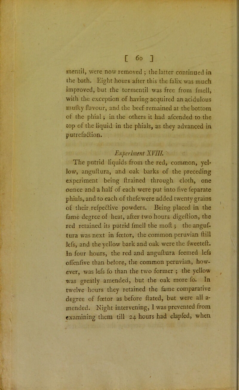 mcntil, were now removed ; the latter continued in the bath. Eight hours after this the falix was much improved, but the tormentil was free from fmell, with the exception of having acquired an acidulous mufky flavour, and the beef remained at the bottom of the phial; in the others it had afeended to the top of the liquid in the phials, as they advanced in putrefaction. Experiment XVIIf. The putrid liquids from the red, common, yel- low, angudura, and oak barks of the preceding experiment being (trained through cloth, one ounce and a half of each were put into five feparate phials, and to each of thefewere added twenty grains of their refpeCtive powders. Being placed in the fame degree of heat, after two hours digeftion, the red retained its putrid fmell the mod ; the anguf. tura was next in foetor, the common peruvian dill lefs, and the yellow bark and oak were the fweeted. In four hours, the red and angudura feemed lefs ofFenfive than before, the common peruvian, how- ever, was lefs fo than the two former ; the yellow was greatly amended, but the oak more fo. In twelve hours they retained the fame comparative degree of foetor as before dated, but were all a- mended. Night intervening, 1 was prevented from examining them till 24 hours had elapfed, when /