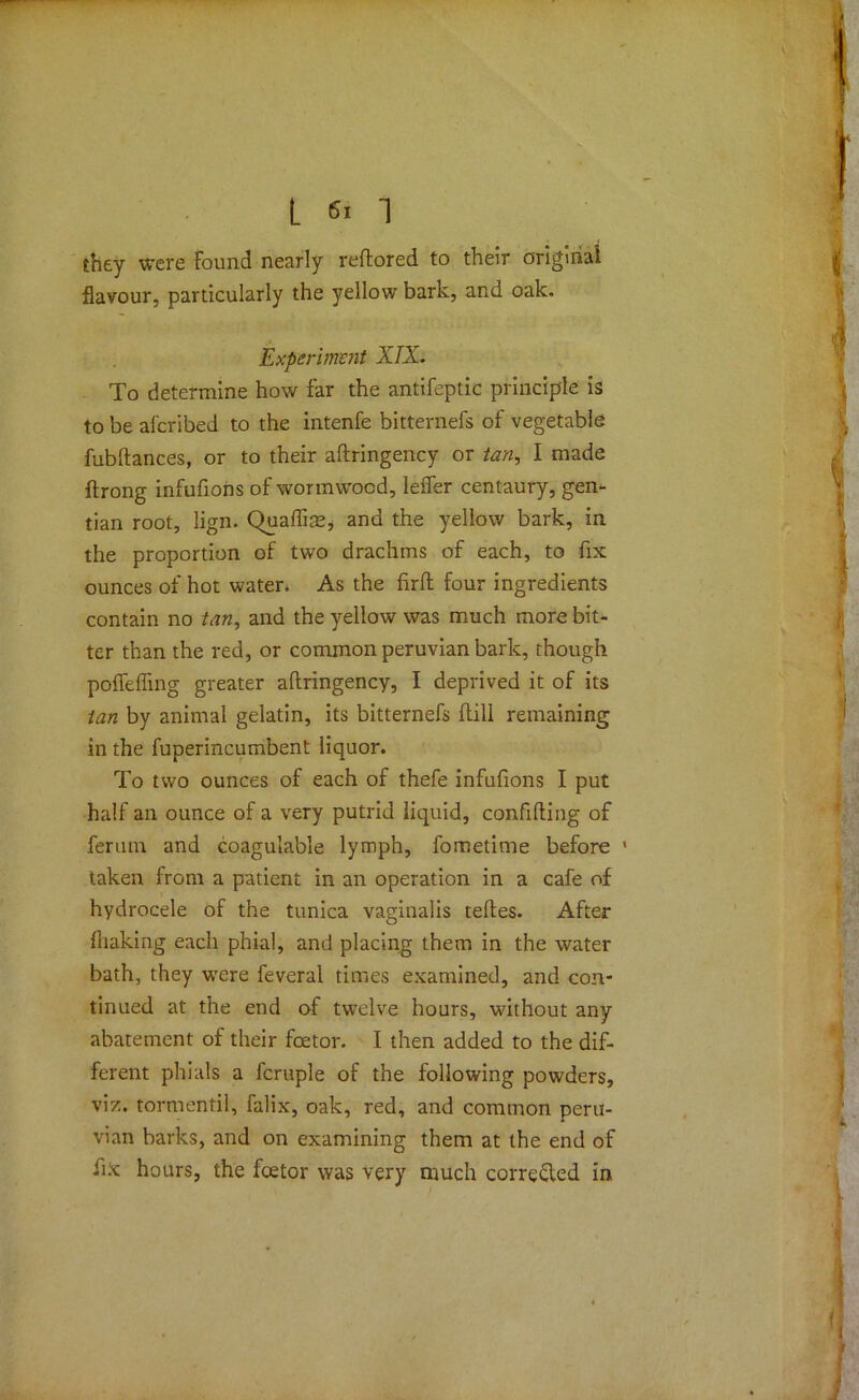 they were Found nearly reftored to their original flavour, particularly the yellow bark, and oak. Experiment XIX. To determine how far the antifeptic principle is to be aferibed to the intenfe bitternefs of vegetable fubftances, or to their aftringency or tan, I made ftrong infufions of wormwood, lelfer centaury, gem- tian root, lign. Quaffise, and the yellow bark, in the proportion of two drachms of each, to fix ounces of hot water. As the firfh four ingredients contain no tan, and the yellow was much more bit- ter than the red, or common peruvian bark, though pofiefiing greater aftringency, I deprived it of its tan by animal gelatin, its bitternefs ftili remaining in the fuperincumbent liquor. To two ounces of each of thefe infufions I put half an ounce of a very putrid liquid, confiding of feruin and coagulable lymph, fometime before 1 taken from a patient in an operation in a cafe of hydrocele of the tunica vaginalis teftes. After fliaking each phial, and placing them in the water bath, they were feveral times examined, and con- tinued at the end of twelve hours, without any abatement of their foetor. I then added to the dif- ferent phials a fcruple of the following powders, viz. tormentil, falix, oak, red, and common Peru- vian barks, and on examining them at the end of ftx hours, the foetor was very much corrected in