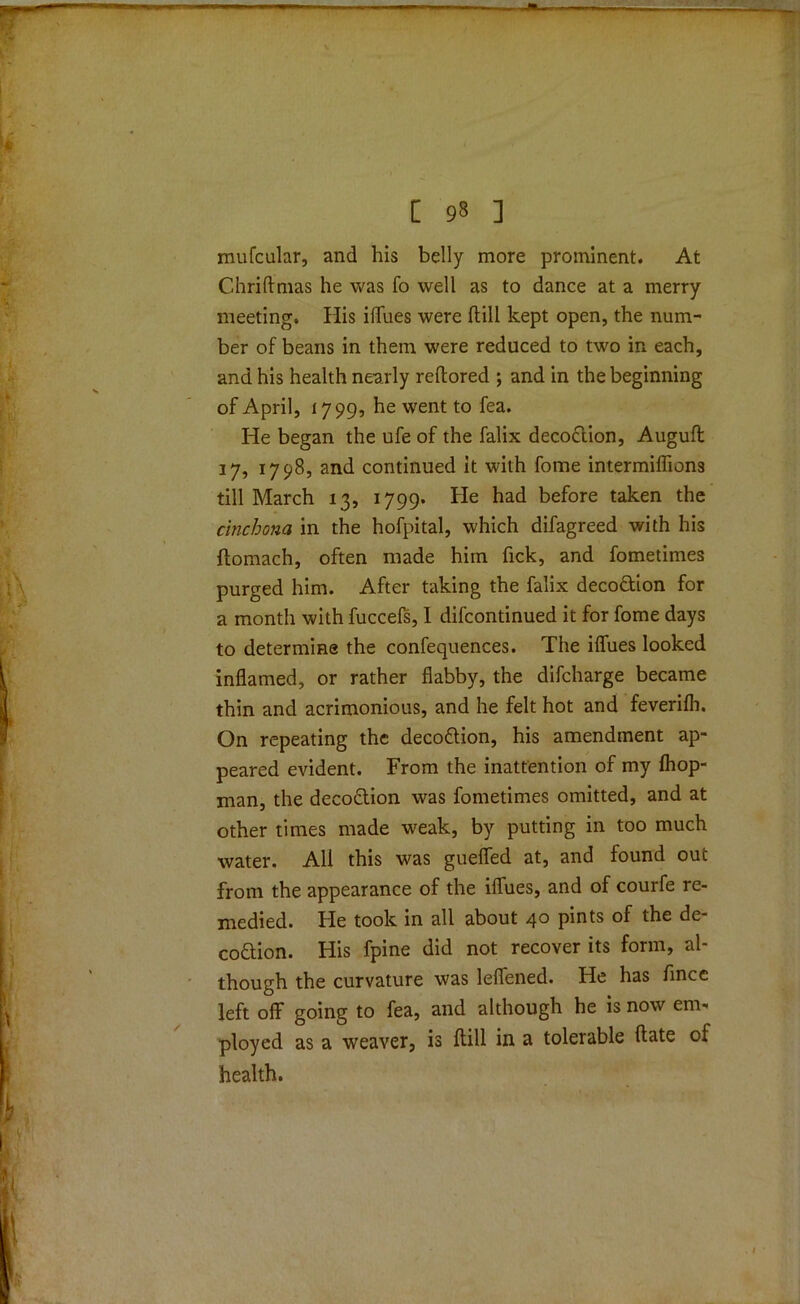 [ 93 ] mufcular, and his belly more prominent. At Chriftmas he was fo well as to dance at a merry meeting. His iffues were dill kept open, the num- ber of beans in them were reduced to two in each, and his health nearly reflored ; and in the beginning of April, 1799, he went to fea. He began the ufe of the falix decodion, Augufl 17, 1798, and continued it with fome intermiffions till March 13, 1799. He had before taken the cinchona in the hofpital, which difagreed with his flomach, often made him fick, and fometimes purged him. After taking the falix decodion for a month with fuccefs, 1 difcontinued it for fome days to determine the confequences. The iffues looked inflamed, or rather flabby, the difcharge became thin and acrimonious, and he felt hot and feverifh. On repeating the decoGion, his amendment ap- peared evident. From the inattention of my fliop- man, the decoction was fometimes omitted, and at other times made weak, by putting in too much water. All this was gueffed at, and found out from the appearance of the iflues, and of courfe re- medied. He took in all about 40 pints of the de- coGion. His fpine did not recover its form, al- though the curvature was leffened. He has fincc left off going to fea, and although he is now em- ployed as a weaver, is Hill in a tolerable Hate of health.