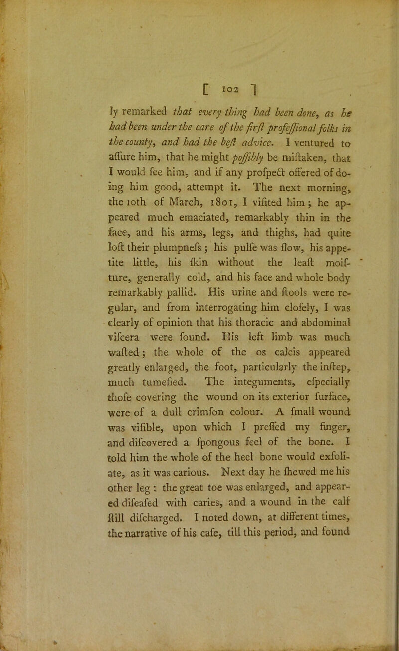 ly remarked that every thing had been done, as he had been under the care of the firjl profejjional folks in the county, and had the bejl advice. I ventured to allure him, that he might poffibly be miftaken, that I would fee him. and if any profpedt offered of do- ing him good, attempt it. The next morning, the loth of March, 1801, I vifited him; he ap- peared much emaciated, remarkably thin in the face, and his arms, legs, and thighs, had quite loft their plumpnefs ; his pulfe was flow, his appe- tite little, his fkin without the lead moif- ture, generally cold, and his face and whole body remarkably pallid. His urine and ftools were re- gular, and from interrogating him clofely, I was clearly of opinion that his thoracic and abdominal vifcera were found. His left limb was much wafted; the whole of the os calcis appeared greatly enlarged, the foot, particularly the inftep, much tumefied. The integuments, efpecially thofe covering the wound on its exterior furface, were of a dull crimfon colour. A fmall wound was vifible, upon which 1 preffed my finger, and difcovered a fpongous feel of the bone. I told him the whole of the heel bone would exfoli- ate, as it was carious. Next day he fhewed me his other leg : the great toe was enlarged, and appear- ed difeafed with caries, and a wound in the calf flill difcharged. I noted down, at different times, the narrative of his cafe, till this period, and found