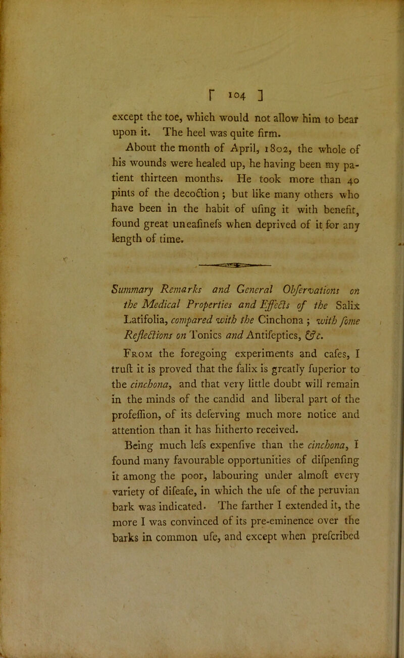 except the toe, which would not allow him to bear upon it. The heel was quite firm. About the month of April, 1802, the whole of his wounds were healed up, he having been my pa- tient thirteen months. He took more than 40 pints of the deco&ion; but like many others who have been in the habit of ufing it with benefit, found great uneafinefs when deprived of it for any length of time. Summary Remarks and General Obfervations on the Medical Properties and Effects of the Salix Latifolia, compared with the Cinchona ; with fome Reflexions on Tonics and Antifeptics, &c. From the foregoing experiments and cafes, I trufl: it is proved that the falix is greatly fuperior to the cinchona, and that very little doubt will remain in the minds of the candid and liberal part of the profeflion, of its deferving much more notice and attention than it has hitherto received. Being much lefs expenfive than the cinchona, I found many favourable opportunities of difpenfing it among the poor, labouring under almofl every variety of difeafe, in which the ufe of the peruvian bark was indicated. The farther I extended it, the more I was convinced of its pre-eminence over the barks in common ufe, and except vrhen prefcribed