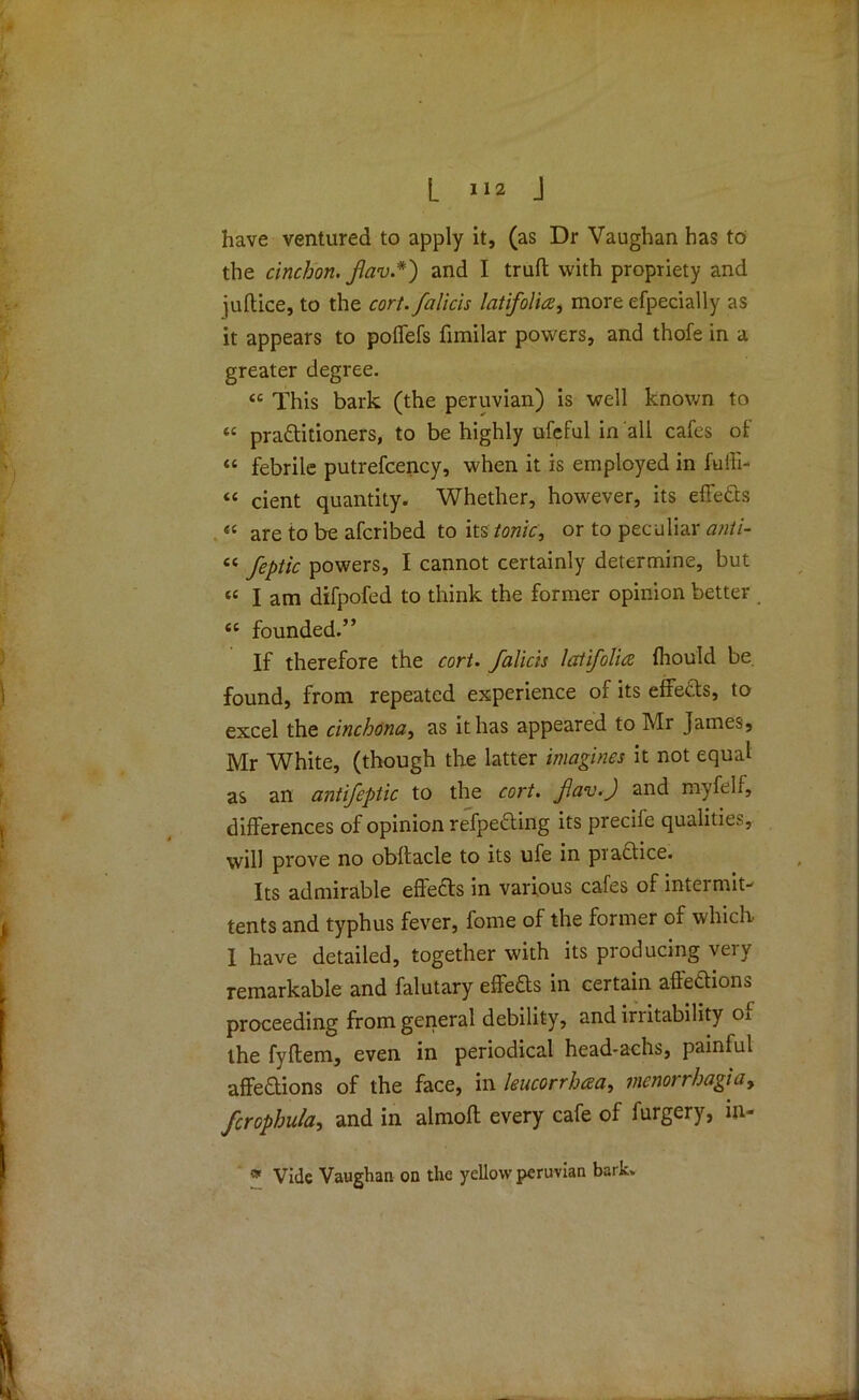 have ventured to apply it, (as Dr Vaughan has to the cinchon. /lav.*') and I trull with propriety and jultice, to the cort.falicis lati/olia, more efpecially as it appears to polfefs fimilar powers, and thofe in a greater degree. “ This bark (the peruvian) is well known to “ practitioners, to be highly ufeful in all cafes of “ febrile putrefcency, when it is employed in fuffi- t£ cient quantity* Whether, however, its effeCts “ are to be afcribed to its tonic, or to peculiar anti- “ feptic powers, I cannot certainly determine, but ££ I am difpofed to think the former opinion better ££ founded.” If therefore the cort. falkis lati/olia fhould be. found, from repeated experience of its effeCts, to excel the cinchona, as it has appeared to Mr James, Mr White, (though the latter imagines it not equal as an antifepiic to the cort. f.av.J and myfelf, differences of opinion resetting its precife qualities, will prove no obllacle to its ufe in practice. Its admirable effeCls in various cafes of intermit- tents and typhus fever, fome of the former of which. 1 have detailed, together with its producing veiy remarkable and falutary effefts in certain affections proceeding from general debility, and irritability of the fyltem, even in periodical head-achs, painful affeClions of the face, in leucorrhaa, mcnorrhagiay fcrophula, and in almofl every cafe of furgery, in- » Vide Vaughan on the yellow peruvian bark.