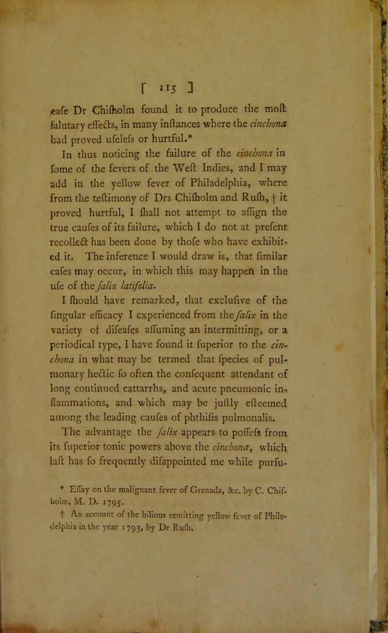 r ] «€afe Dr Chifholm found it to produce the mod; falutary effe&s, in many inftances where the cinchona had proved ufelefs or hurtful.* In thus noticing the failure of the cinchona in fome of the fevers of the Weft Indies, and I may add in the yellow fever of Philadelphia, where from the teftimony of Drs Chiffiolm and Rufh, f it proved hurtful, I fhall not attempt to aflign the true caufes of its failure, which I do not at prefent recoiled: has been done by thofe who have exhibit- ed it. The inference I would draw is, that fimilar cafes may occur, in which this may happen in the ufe of the falix latifolia. I fliould have remarked, that exclufive of the fingular efficacy I experienced from the falix in the variety of difeafes affuming an intermitting, or a periodical type, I have found it fuperior to the cin- chona in vvhat may be termed that fpecies of pul- monary heftic fo often the confequent attendant of long continued cattarrhs, and acute pneumonic in-r fiammations, and which may be juftly efteemed among the leading caufes of phthifis pulmonalis. The advantage the falix appears to poflefs from its fuperior tonic powers above the cinchona, which laft has fo frequently difappointed me while purfu- * EfTay on the malignant fever of Grenada, &c. by C. Chif- liolm, M. D. 1795. f An account of the bilious remitting yellow fever of Phila- delphia in the year 1 793, by Dr Rufh.