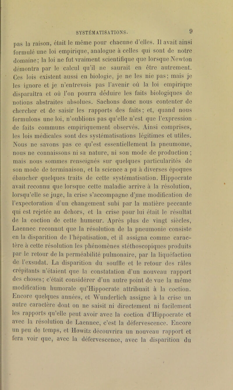 pas la raison, était le même pour chacune d’elles. Il avait ainsi formulé une loi empirique, analogue à celles qui sont de notre domaine; la loi ne fut vraiment scientifique que lorsque Newton démontra par le calcul qu’il ne saurait en être autrement. Ces lois existent aussi en biologie, je ne les nie pas; mais je les ignore et je n’entrevois pas l’avenir où la loi empirique disparaîtra et où l’on pourra déduire les faits biologiques de notions abstraites absolues. Sachons donc nous contenter de chercher et de saisir les rapports des faits ; et, quand nous formulons une loi, n’oublions pas qu’elle n’est que l’expression - de faits communs empiriquement observés. Ainsi comprises, les lois médicales sont des systématisations légitimes et utiles. Nous ne savons pas ce qu’est essentiellement la pneumonie, nous ne connaissons ni sa nature, ni son mode de production ; mais nous sommes renseignés sur quelques particularités de son mode de terminaison, et la science a pu à diverses époques ébaucher quelques traits de cette systématisation. Hippocrate avait reconnu que lorsque cette maladie arrive à la résolution, lorsqu’elle se juge, la crise s’accompagne d’une modification de l’expectoration d’un changement subi par la matière peccante qui est rejetée au dehors, et la crise pour lui était le résultat de la coction de cette humeur. Après plus de vingt siècles, Laennec reconnut que la résolution de la pneumonie consiste en la disparition de l’hépatisation, et il assigna comme carac- tère à cette résolution les phénomènes stéthoscopiques produits par le retour de la perméabilité pulmonaire, par la liquéfaction de l’exsudât. La disparition du souffle et le retour des râles crépitants n’étaient que la constatation d’un nouveau rapport des choses; c’était considérer d’un autre point de vue la même modification humorale qu’Hippocrate attribuait à la coction. Encore quelques années, et Wunderlich assigne à la crise un autre caractère dont on ne saisit ni directement ni facilement les rapports qu’elle peut avoir avec la coction d’Hippocrate et avec la résolution de Laennec, c’est la défervescence. Encore un peu de temps, et Howitz découvrira un nouveau rapport et fera voir que, avec la défervescence, avec la disparition du