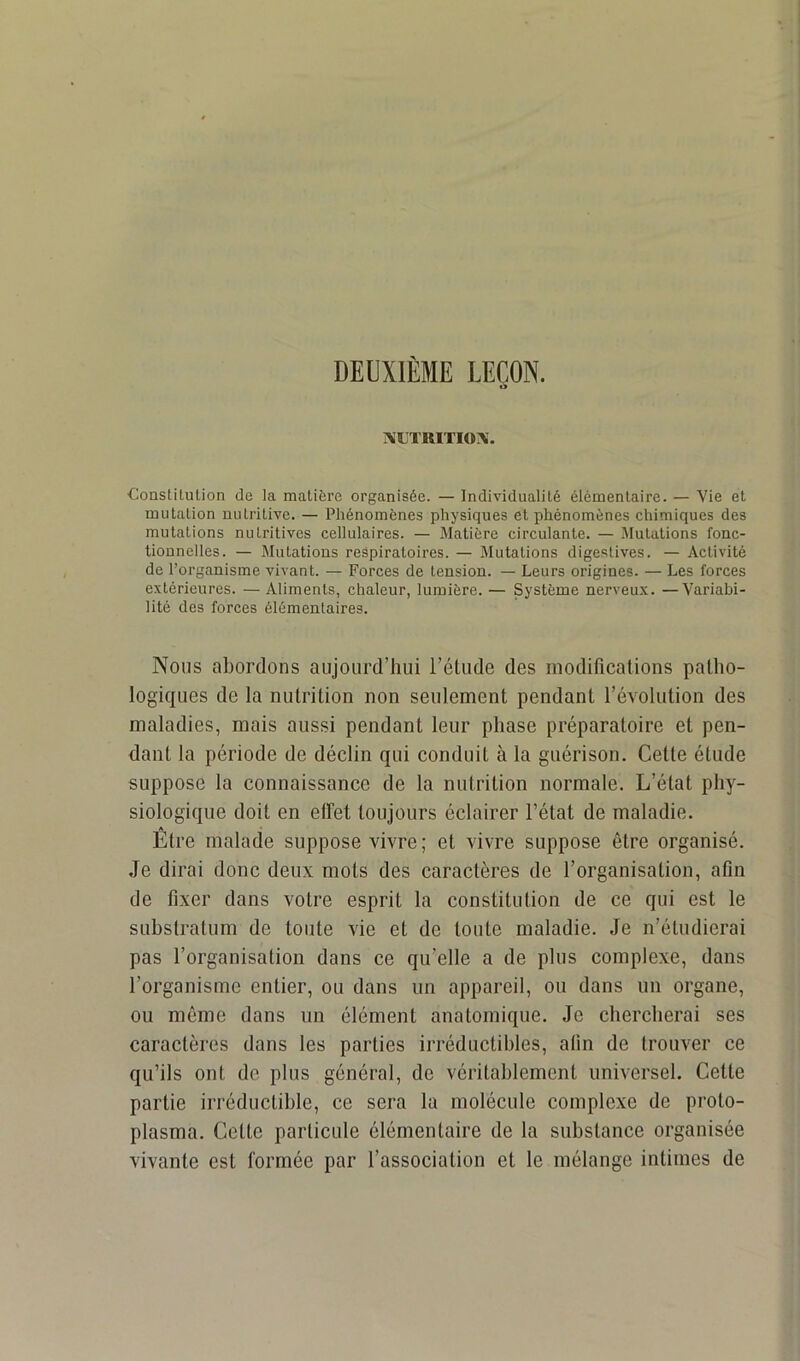 DEUXIÈME LEÇON. AXTIUTIOX. Constitution de la matière organisée. — Individualité élémentaire. — Vie et mutation nutritive. — Phénomènes physiques et phénomènes chimiques des mutations nutritives cellulaires. — Matière circulante. — Mutations fonc- tionnelles. — Mutations respiratoires. — Mutations digestives. — Activité de l’organisme vivant. — Forces de tension. — Leurs origines. — Les forces extérieures. — Aliments, chaleur, lumière. — Système nerveux. —Variabi- lité des forces élémentaires. Noms abordons aujourd’hui l’étude des inodificalions patho- logiques de la nutrition non seulement pendant l’évolution des maladies, mais aussi pendant leur phase préparatoire et pen- dant la période de déclin qui conduit à la guérison. Cette étude suppose la connaissance de la nutrition normale. L’état phy- siologique doit en effet toujours éclairer l’état de maladie. Être malade suppose vivre; et vivre suppose être organisé. Je dirai donc deux mots des caractères de l’organisation, afin de fixer dans votre esprit la constitution de ce qui est le substratum de toute vie et de toute maladie. Je n’étudierai pas l’organisation dans ce qu’elle a de plus complexe, dans l’organisme entier, ou dans un appareil, ou dans un organe, ou même dans un élément anatomique. Je chercherai ses caractères dans les parties irréductibles, afin de trouver ce qu’ils ont de plus général, de véritablement universel. Cette partie irréductible, ce sera la molécule complexe de proto- plasma. Cette particule élémentaire de la substance organisée vivante est formée par l’association et le mélange intimes de