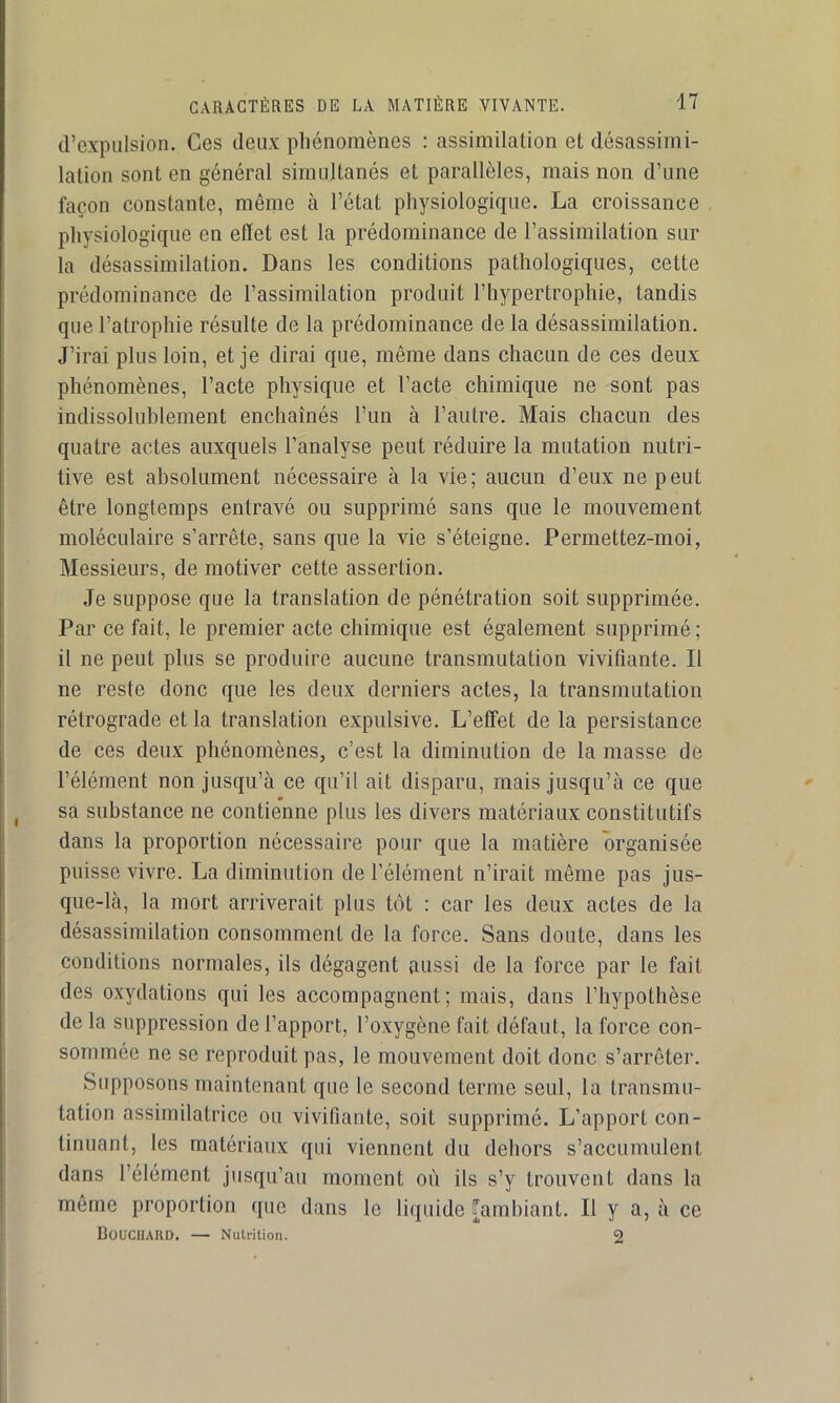 d’expulsion. Ces deux phénomènes : assimilation et désassimi- lation sont en général simultanés et parallèles, mais non d’une façon constante, même à l’état physiologique, La croissance physiologique en effet est la prédominance de l’assimilation sur la désassimilation. Dans les conditions pathologiques, cette prédominance de l’assimilation produit l’hypertrophie, tandis que l’atrophie résulte de la prédominance de la désassimilation. J’irai plus loin, et je dirai que, même dans chacun de ces deux phénomènes, l’acte physique et l’acte chimique ne sont pas indissolublement enchaînés Fun à l’autre. Mais chacun des quatre actes auxquels l’analyse peut réduire la mutation nutri- tive est absolument nécessaire à la vie; aucun d’eux ne peut être longtemps entravé ou supprimé sans que le mouvement moléculaire s’arrête, sans que la vie s’éteigne. Permettez-moi, Messieurs, de motiver cette assertion. Je suppose que la translation de pénétration soit supprimée. Par ce fait, le premier acte chimique est également supprimé; il ne peut plus se produire aucune transmutation vivifiante. Il ne reste donc que les deux derniers actes, la transmutation rétrograde et la translation expulsive. L’etfet de la persistance de ces deux phénomènes, c’est la diminution de la masse de l’élément non jusqu’à ce qu’il ait disparu, mais jusqu’à ce que m sa substance ne contienne plus les divers matériaux constitutifs dans la proportion nécessaire pour que la matière organisée puisse vivre. La diminution de l’élément n’irait même pas jus- que-là, la mort arriverait plus tôt : car les deux actes de la désassimilation consomment de la force. Sans doute, dans les conditions normales, ils dégagent aussi de la force par le fait des oxydations qui les accompagnent; mais, dans l’hypothèse de la suppression de l’apport, l’oxygène fait défaut, la force con- sommée ne se reproduit pas, le mouvement doit donc s’arrêter. Supposons maintenant que le second terme seul, la transmu- tation assimilatrice ou vivifiante, soit supprimé. L’apport con- tinuant, les matériaux qui viennent du dehors s’accumulent dans l’élément jusqu’au moment où ils s’y trouvent dans la même proportion que dans le liquide [ambiant. Il y a, à ce BoUCUAKD. — Nutrition. 2