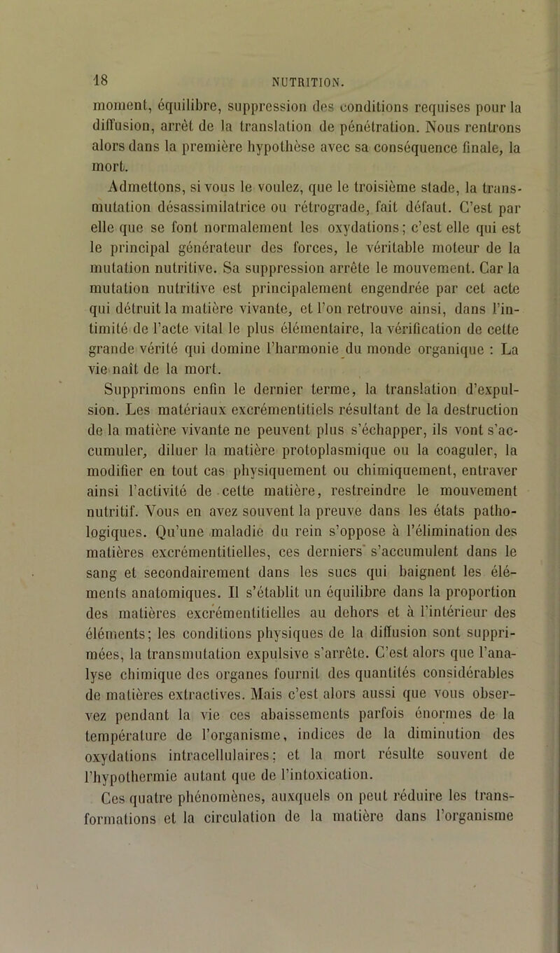 moment, équilibre, suppression des conditions requises pour la diiïusion, arrêt de la translation de pénétration. Nous rentrons alors dans la première hypothèse avec sa conséquence finale, la mort. Admettons, si vous le voulez, que le troisième stade, la trans- mutation désassimilatrice ou rétrograde, fait défaut. C’est par elle que se font normalement les oxydations ; c’est elle qui est le principal générateur des forces, le véritable moteur de la mutation nutritive. Sa suppression arrête le mouvement. Car la mutation nutritive est principalement engendrée par cet acte qui détruit la matière vivante, et l’on retrouve ainsi, dans l’in- timité de l’acte vital le plus élémentaire, la vérification de cette grande vérité qui domine l’harmonie du monde organique ; La viemaît de la mort. Supprimons enfin le dernier terme, la translation d’expul- sion. Les matériaux excrémentitiels résultant de la destruction de la matière vivante ne peuvent plus s’échapper, ils vont s’ac- cumuler, diluer la matière protoplasmique ou la coaguler, la modifier en tout cas physiquement ou chimiquement, entraver ainsi l’activité de cette matière, restreindre le mouvement nutritif. Vous en avez souvent la preuve dans les états patho- logiques. Qu’une maladie du rein s’oppose à l’élimination des matières excrémentitielles, ces derniers' s’accumulent dans le sang et secondairement dans les sucs qui baignent les élé- ments anatomiques. Il s’établit un équilibre dans la proportion des matières excrémentitielles au dehors et à l’intérieur des éléments; les conditions physiques de la diiïusion sont suppri- mées, la transmutation expulsive s’arrête. C’est alors que l’ana- lyse chimique des organes fournit des quantités considérables de matières extractives. Mais c’est alors aussi que vous obser- vez pendant la vie ces abaissements parfois énormes de la température de l’organisme, indices de la diminution des oxydations intracellulaires; et la mort résulte souvent de l’hypothermie autant que de l’intoxication. Ces quatre phénomènes, auxquels on peut réduire les trans- formations et la circulation de la matière dans l’organisme