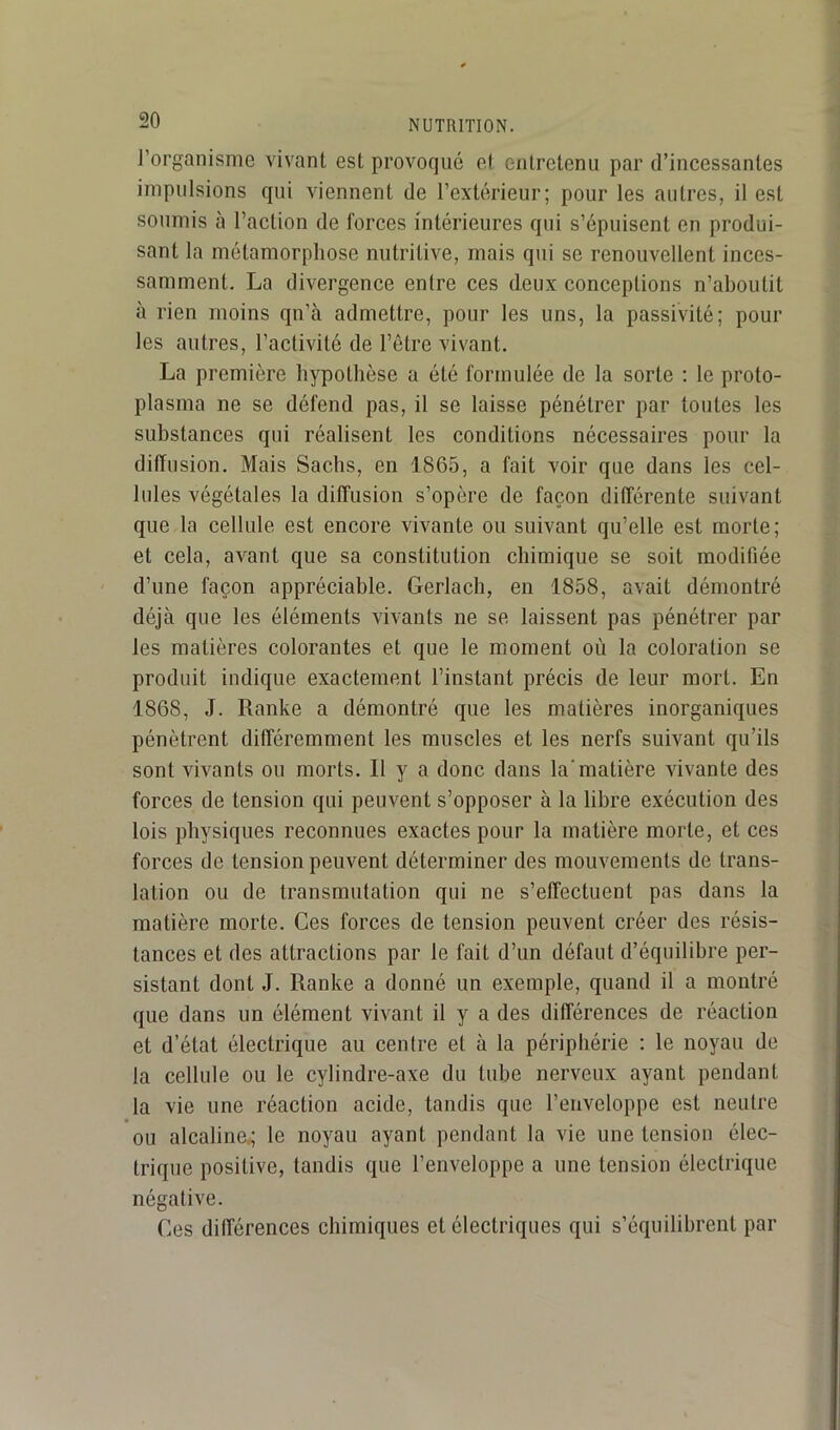 l’organisme vivant est provoqué e( entretenu par d’incessantes impulsions qui viennent de l’extérieur; pour les autres, il est soumis à l’action de forces intérieures qui s’épuisent en produi- sant la métamorphose nutritive, mais qui se renouvellent inces- samment. La divergence entre ces deux conceptions n’aboutit à rien moins qn’à admettre, pour les uns, la passivité; pour les autres, l’activité de l’être vivant. La première hypothèse a été formulée de la sorte ; le proto- plasma ne se défend pas, il se laisse pénétrer par toutes les substances qui réalisent les conditions nécessaires pour la diffusion. Mais Sachs, en 1865, a fait voir que dans les cel- lules végétales la diffusion s’opère de façon différente suivant que la cellule est encore vivante ou suivant qu’elle est morte; et cela, avant que sa constitution chimique se soit modifiée d’une façon appréciable. Gerlacli, en 1858, avait démontré déjà que les éléments vivants ne se laissent pas pénétrer par les matières colorantes et que le moment où la coloration se produit indique exactement l’instant précis de leur mort. En 1868, J. Ranke a démontré que les matières inorganiques pénètrent différemment les muscles et les nerfs suivant qu’ils sont vivants ou morts. 11 y a donc dans la’matière vivante des forces de tension qui peuvent s’opposer à la libre exécution des lois physiques reconnues exactes pour la matière morte, et ces forces de tension peuvent déterminer des mouvements de trans- lation ou de transmutation qui ne s’effectuent pas dans la matière morte. Ces forces de tension peuvent créer des résis- tances et des attractions par le fait d’un défaut d’équilibre per- sistant dont J. Ranke a donné un exemple, quand il a montré que dans un élément vivant il y a des différences de réaction et d’état électrique au centre et à la périphérie : le noyau de la cellule ou le cylindre-axe du tube nerveux ayant pendant la vie une réaction acide, tandis que l’enveloppe est neutre ou alcaline.; le noyau ayant pendant la vie une tension élec- trique positive, tandis que l’enveloppe a une tension électrique négative. Ces différences chimiques et électriques qui s’équilibrent par
