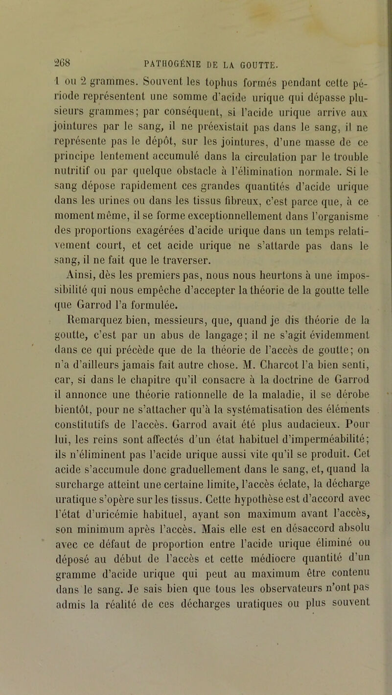 l OU 2 grammes. Souvent les tophus formés pendant celte pé- riode représentent une somme d’acide urique qui dépasse plu- sieurs grammes; par conséquent, si l’acide urique arrive aux jointures par le sang, il ne préexistait pas dans le sang, il ne représente pas le dépôt, sur les jointures, d’une masse de ce principe lentement accumulé dans la circulation par le trouble nutritif ou par quelque obstacle à l’élimination normale. Si le sang dépose rapidement ces grandes quantités d’acide urique dans les urines ou dans les tissus fibreux, c’est parce que, à ce moment même, il se forme exceptionnellement dans l’organisme des proportions exagérées d’acide urique dans un temps relati- vement court, et cet acide urique ne s’attarde pas dans le sang, il ne fait que le traverser. Ainsi, dès les premiers pas, nous nous heurtons à une impos- sibilité qui nous empêche d’accepter la théorie de la goutte telle (pie Garrod l’a formulée. Remarquez bien, messieurs, que, quand je dis théorie de la goutte, c’est par un abus de langage; il ne s’agit évidemment dans ce qui précède que de la théorie de l’accès de goutte; on n’a d’ailleurs jamais fait autre chose. M. Charcot l’a bien senti, car, si dans le chapitre qu’il consacre à la doctrine de Garrod il annonce une théorie rationnelle de la maladie, il se dérobe bientôt, pour ne s’attacher qu’à la systématisation des éléments constitutifs de l’accès. Garrod avait été plus audacieux. Pour lui, les reins sont affectés d’un état habituel d’imperméabilité; ils n’éliminent pas l’acide urique aussi vite qu’il se produit. Cet acide s’accumule donc graduellement dans le sang, et, quand la surcharge atteint une certaine limite, l’accès éclate, la décharge uralique s’opère sur les tissus. Cette hypothèse est d’accord avec l’état d’uricémie habituel, ayant son maximum avant l’accès, son minimum après l’accès. Mais elle est en désaccord absolu avec ce défaut de proportion entre l’acide urique éliminé ou déposé au début de l’accès et cette médiocre quantité d’un gramme d’acide urique qui peut au maximum être contenu dans le sang. Je sais bien que tous les observateurs n’ont pas admis la réalité de ces décharges uraliques ou plus souvent