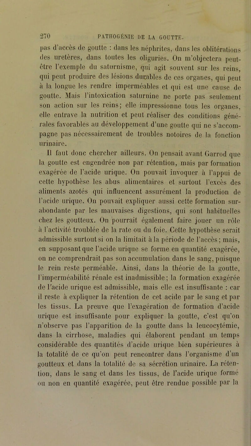 pas d’accès de goutte : dans les néplirites, dans les oblitérations des uretères, dans toutes les oliguries. On m’objectera peut- être l’exemple du satimnisme, qui agit souvent sur les reins, qui peut produire des lésions durables de ces organes, qui peut à la longue les rendre imperméables et qui est une cause de goutte. Mais l’intoxication saturnine ne porte pas seulement son action sur les reins; elle impressionne tous les organes, elle entrave la nutrition et peut réaliser des conditions géné- rales favorables au développement d’une goutte qui ne s’accom- pagne pas nécessairement de troubles notoires de la fonction urinaire. Il faut donc chercher ailleurs. On pensait avant Garrod que la goutte est engendrée non par rétention, mais par formation exagérée de l’acide urique. On pouvait invoquer à l’appui de cette hypothèse les ahus alimentaires et surtout l’excès des aliments azotés qui influencent assurément la production de l’acide urique. On pouvait expliquer aussi cette formation sur- abondante par les mauvaises digestions, qui sont habituelles chez les goutteux. On pourrait également faire jouer un rôle à l’activité troublée de la rate ou du foie. Cette hypothèse serait admissible surtout si on la limitait à la période de l’accès; mais, en supposant que l’acide urique se forme en quantité exagérée, on ne comprendrait pas son accumulation dans le sang, puisque le rein reste perméable. Ainsi, dans la théorie de la goutte, l’imperméahilité rénale est inadmissible; la formation exagérée de Gacide urique est admissible, mais elle est insuffisante : car il reste à expliquer la rétention de cet acide par le sang et par les tissus. La preuve que l’exagération de formation d’acide urique est insuffisante pour expliquer la goutte, c’est qu’on n’observe pas l’apparition de la goutte dans la leucocytémie, dans la cirrhose, maladies qui élaborent pendant un temps considérable des quantités d’acide urique bien supérieures à la totalité de ce qu’on peut rencontrer dans l’organisme d’un goutteux et dans la totalité de sa sécrétion urinaire. La réten- tion, dans le sang et dans les tissus, de l’acide urique formé ou non en quantité exagérée, peut être rendue possible par la