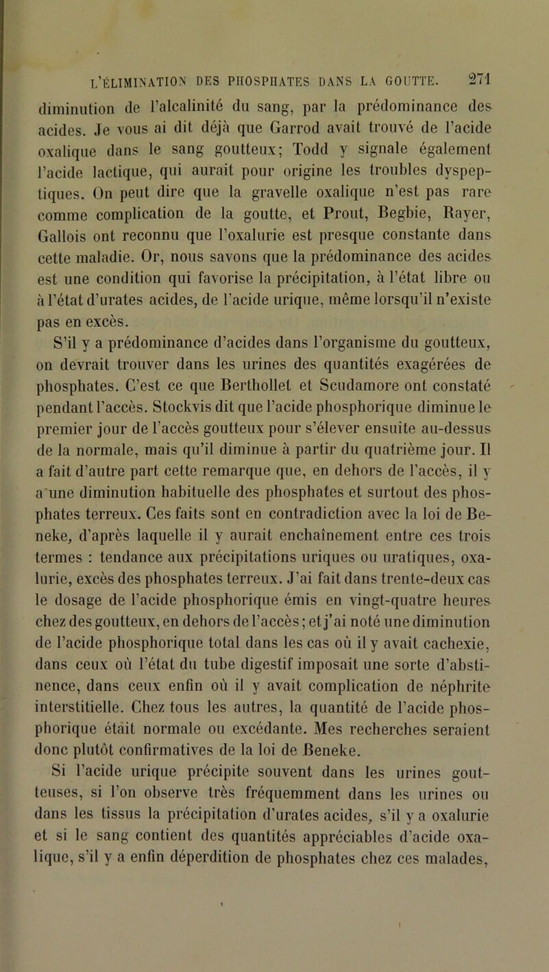 diminution de l’alcalinité dn sang, par la prédominance des acides. Je vous ai dit déjà que Garrod avait trouvé de l’acide oxalique dans le sang goutteux; Todd y signale également l’acide lactique, qui aurait pour origine les troubles dyspep- tiques. On peut dire que la gravelle oxalique n’est pas rare comme complication de la goutte, et Prout, Begbie, Rayer, Gallois ont reconnu que l’oxalurie est presque constante dans cette maladie. Or, nous savons que la prédominance des acides est une condition qui favorise la précipitation, à l’état libre ou à l’état d’urates acides, de l’acide urique, même lorsqu’il n’existe pas en excès. S’il y a prédominance d’acides dans l’organisme du goutteux, on devrait trouver dans les urines des quantités exagérées de phosphates. C’est ce que Berthollet et Scudamore ont constaté pendant l’accès. Stockvis dit que l’acide phosphorique diminue le premier jour de l’accès goutteux pour s’élever ensuite au-dessus de la normale, mais qu’il diminue à partir du quatrième jour. Il a fait d’autre part cette remarque que, en dehors de l’accès, il y a'une diminution habituelle des phosphates et surtout des phos- phates terreux. Ces faits sont en contradiction avec la loi de Be- neke, d’après laquelle il y aurait enchaînement entre ces trois termes : tendance aux précipitations uriques ou uratiques, oxa- lurie, excès des phosphates terreux. J’ai fait dans trente-deux cas le dosage de l’acide phosphorique émis en vingt-quatre heures chez des goutteux, en dehors de l’accès ; et j’ai noté une diminution de l’acide phosphorique total dans les cas où il y avait cachexie, dans ceux où l’état du tube digestif imposait une sorte d’absti- nence, dans ceux enfin où il y avait complication de néphrite interstitielle. Chez tous les autres, la quantité de l’acide phos- phorique était normale ou excédante. Mes recherches seraient donc plutôt confirmatives de la loi de Beneke. Si l’acide urique précipite souvent dans les urines gout- teuses, si l’on observe très fréquemment dans les urines ou dans les tissus la précipitation d’urates acides, s’il y a oxalurie et si le sang contient des quantités appréciables d’acide oxa- lique, s’il y a enfin déperdition de phosphates chez ces malades, I