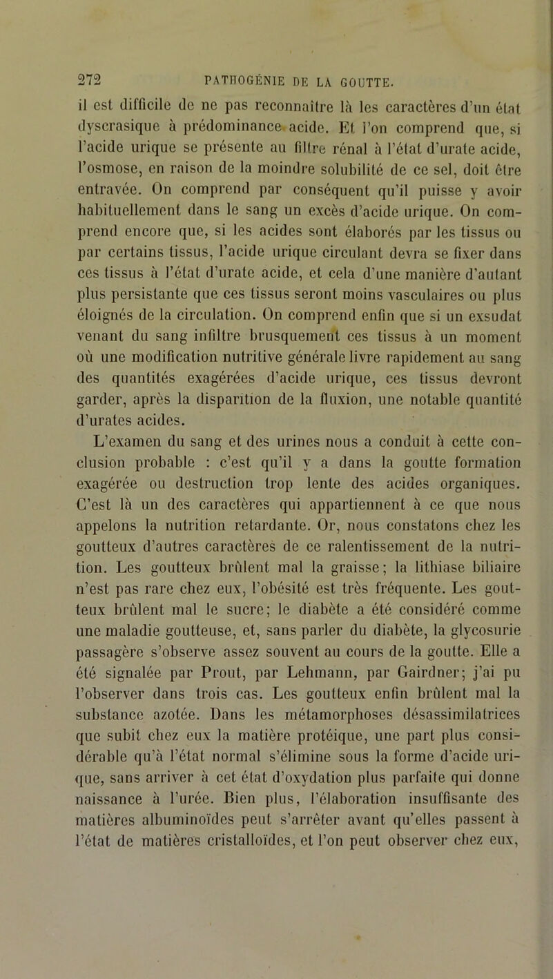 il est difficile de ne pas reconnaître Là les caractères d’un état dyscrasique à prédominance, acide. Et l’on comprend que, si l’acide urique se présente au filtre rénal à l’état d’urate acide, l’osmose, en raison de la moindre solubilité de ce sel, doit être entravée. On comprend par conséquent qu’il puisse y avoir habituellement dans le sang un excès d’acide urique. On com- prend encore que, si les acides sont élaborés par les tissus ou par certains tissus, l’acide urique circulant devra se fixer dans ces tissus à l’état d’iirate acide, et cela d’une manière d’autant plus persistante que ces tissus seront moins vasculaires ou plus éloignés de la circulation. On comprend enfin que si un exsudât venant du sang infiltre brusquement ces tissus à un moment où une modification nutritive générale livre rapidement au sang des quantités exagérées d’acide urique, ces tissus devront garder, après la disparition de la fluxion, une notable quantité d’urates acides. L’examen du sang et des urines nous a conduit à cette con- clusion probable : c’est qu’il y a dans la goutte formation exagérée ou destruction trop lente des acides organiques. C’est là un des caractères qui appartiennent à ce que nous appelons la nutrition retardante. Or, nous constatons chez les goutteux d’autres caractères de ce ralentissement de la nutri- tion. Les goutteux brûlent mal la graisse; la lithiase biliaire n’est pas rare chez eux, l’obésité est très fréquente. Les gout- teux brûlent mal le sucre; le diabète a été considéré comme une maladie goutteuse, et, sans parler du diabète, la glycosurie passagère s’observe assez souvent au cours de la goutte. Elle a été signalée par Prout, par Lehmann, par Gairdner; j’ai pu l’observer dans trois cas. Les goutteux enfin brûlent mal la substance azotée. Dans les métamorphoses désassimilatrices que subit chez eux la matière protéique, une part plus consi- dérable qu’à l’état normal s’élimine sous la forme d’acide uri- que, sans arriver à cet état d’oxydation plus parfaite qui donne naissance à l’urée. Bien plus, l’élaboration insuffisante des matières albuminoïdes peut s’arrêter avant qu’elles passent à l’état de matières cristalloïdes, et l’on peut observer chez eux,