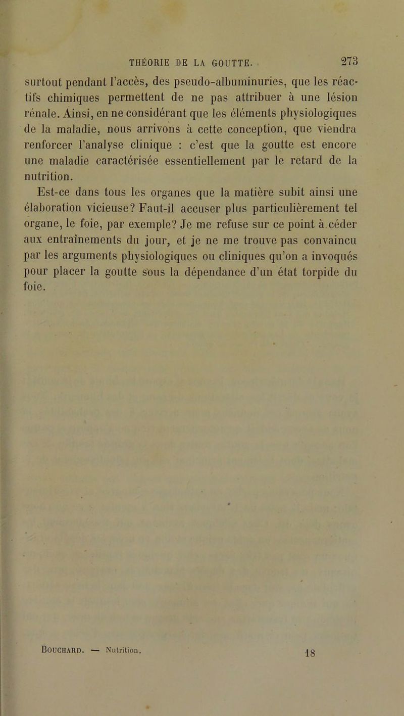 surtout pendant l’accès, des pseudo-albuininiiries, que les réac- tifs chimiques permettent de ne pas attribuer à une lésion rénale. Ainsi, en ne considérant que les éléments physiologiques de la maladie, nous arrivons à cette conception, que viendra renforcer l’analyse clinique : c’est que la goutte est encore une maladie caractérisée essentiellement par le retard de la nutrition. Est-ce dans tous les organes que la matière subit ainsi une élaboration vicieuse? Faut-il accuser plus particulièrement tel organe, le foie, par exemple? Je me refuse sur ce point à céder aux entraînements du jour, et je ne me trouve pas convaincu par les arguments physiologiques ou cliniques qu’on a invoqués pour placer la goutte sous la dépendance d’un état torpide du foie. Bouchard. — Nutrition. 18