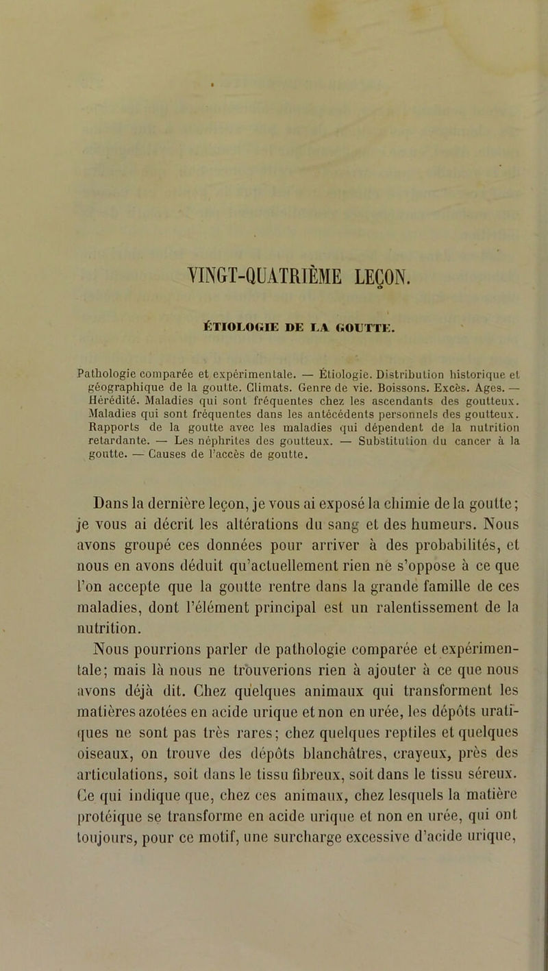 VINGT-QUATRIÈME LEÇON. ÉTIOLOGIE DE LA GOETTE. Pathologie comparée et e.xpérimenlale. — Étiologie. Distribution historique et géographique de la goutte. Climats. Genre de vie. Boissons. Excès. Ages. — Hérédité. Maladies qui sont fréquentes chez les ascendants des goutteux. Maladies qui sont fréquentes dans les antécédents personnels des goutteux. Rapports de la goutte avec les maladies qui dépendent de la nutrition retardante. — Les néphrites des goutteux. — Substitution du cancer à la goutte. — Causes de l’accès de goutte. Dans la dernière leçon, je vous ai exposé la chimie de la goutte ; je vous ai décrit les altérations du sang et des humeurs. Nous avons groupé ces données pour arriver à des prohahilités, et nous en avons déduit qu’actuellement rien nè s’oppose à ce que l’on accepte que la goutte rentre dans la grande famille de ces maladies, dont l’élément principal est un ralentissement de la nutrition. Nous pourrions parler de pathologie comparée et expérimen- tale; mais là nous ne trouverions rien à ajouter à ce que nous avons déjà dit. Chez quelques animaux qui transforment les matières azotées en acide urique et non en urée, les dépôts urati- ques ne sont pas très rares; chez quelques reptiles et quelques oiseaux, on trouve des dépôts hlanchâtres, crayeux, près des articulations, soit dans le tissu fibreux, soit dans le tissu séreux. Ce qui indique que, chez ces animaux, chez lesquels la matière jirotéique se transforme en acide urique et non en urée, qui ont toujours, pour ce motif, une surcharge excessive d’acide urique.