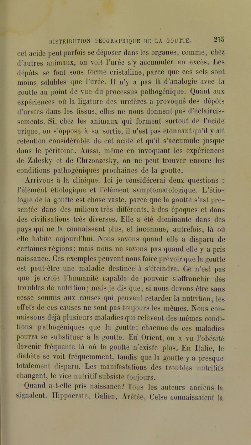 cet acide peut parfois se déposer dans les organes, comme, chez d'autres animaux, on voit l’urée s’y accumuler en excès. Les dépôts se font sous forme cristalline, parce que ces sels sont moins, solubles que l’urée. Il n’y a pas là d’analogie avec la goutte au point de vue du processus pathogénique. Quant aux expériences où la ligature des uretères a provoqué des dépôts d’urates dans les tissus, elles ne nous donnent pas d’éclaircis- sements. Si, chez les animaux qui forment surtout de l’acide urique, on s’oppose à sa sortie, il n’est pas étonnant qu’il y ait rétention considérable de cet acide et qu’il s’accumule jusque dans le péritoine. Aussi, même en invoquant les expériences de Zalesky et de Chrzonzesky, on ne peut trouver encore les conditions pathogéniques prochaines de la goutte. Arrivons à la clinique. Ici Je considérerai deux questions : l’élément étiologique et l’élément symptomatologique. L’étio- logie de la goutte est chose vaste, parce que la goutte s’est pré- sentée dans des milieux très différents, à des époques et dans des civilisations très diverses. Elle a été dominante dans des pays qui ne la connaissent plus, et inconnue, autrefois, là où elle habite aujourd’hui. Nous savons quand elle a disparu de certaines régions; mais nous ne savons pas quand elle y a pris naissance. Ces exemples peuvent nous faire prévoir que la goutte est peut-être une maladie destinée à s’éteindre. Ce n’est pas que je croie riuimanité capable de pouvoir s’affranchir des troubles de nutrition; mais je dis que, si nous devons être sans cesse soumis aux causes qui peuvent retarder la nutrition, les effets de ces causes ne sont pas toujours les mêmes. Nous con- naissons déjà plusieurs maladies qui relèvent des mêmes condi- tions pathogéniques que la goutte; chacune de ces maladies pourra se substituer à la goutte. En Orient, on a vu l’obésité devenir fréquente là où la goutte n’existe plus. En Italie, le diabète se voit fréquemment, tandis que la goutte y a presque totalement disparu. Les manifestations des troubles nutritifs changent, le vice nutritif subsiste toujours. Quand a-t-elle pris naissance? Tous les auteurs anciens la signalent. Hippocrate, Galien, Arétée, Celse connaissaient la