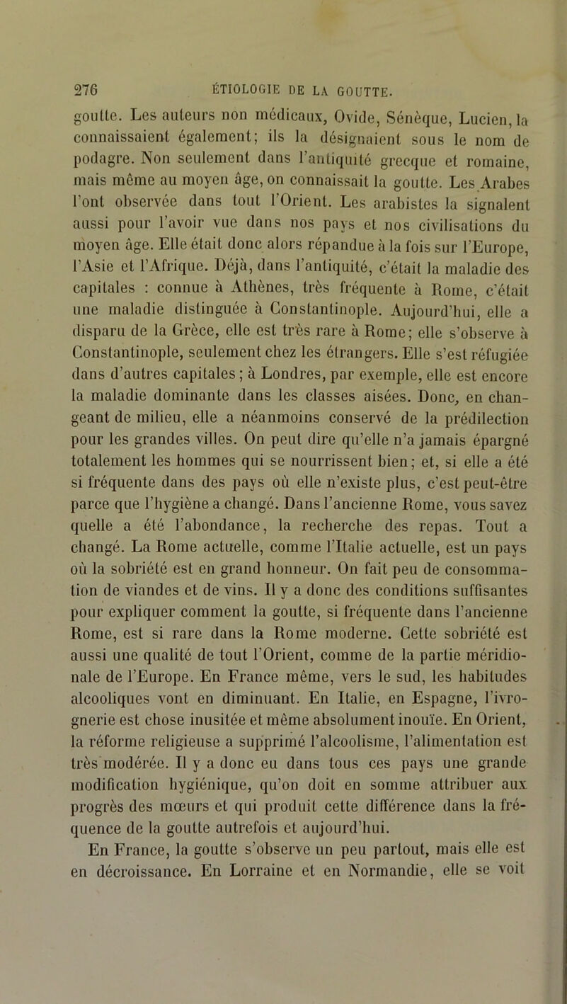 goutte. Les auteurs non médicaux, Ovide, Sénèque, Lucien, la connaissaient également; ils la désignaient sous le nom de podagre. Non seulement dans l’antiquité grecque et romaine, mais même au moyen âge, on connaissait la goutte. Les Arabes l’ont observée dans tout l’Orient. Les arabistes la signalent aussi pour l’avoir vue dans nos pays et nos civilisations du moyen âge. Elle était donc alors répandue à la fois sur l’Europe, l’Asie et l’Afrique. Déjà, dans l’antiquité, c’était la maladie des capitales : connue à Athènes, très fréquente à Rome, c’était une maladie distinguée à Constantinople. Aujourd’hui, elle a disparu de la Grèce, elle est très rare à Rome; elle s’observe à Constantinople, seulement chez les étrangers. Elle s’est réfugiée dans d’autres capitales ; à Londres, par exemple, elle est encore la maladie dominante dans les classes aisées. Donc, en chan- geant de milieu, elle a néanmoins conservé de la prédilection pour les grandes villes. On peut dire qu’elle n’a jamais épargné totalement les hommes qui se nourrissent bien; et, si elle a été si fréquente dans des pays où elle n’existe plus, c’est peut-être parce que l’hygiène a changé. Dans l’ancienne Rome, vous savez quelle a été l’abondance, la recherche des repas. Tout a changé. La Rome actuelle, comme l’Italie actuelle, est un pays où la sobriété est en grand honneur. On fait peu de consomma- tion de viandes et de vins. Il y a donc des conditions suffisantes pour expliquer comment la goutte, si fréquente dans l’ancienne Rome, est si rare dans la Rome moderne. Cette sobriété est aussi une qualité de tout l’Orient, comme de la partie méridio- nale de l’Europe. En France même, vers le sud, les habitudes alcooliques vont en diminuant. En Italie, en Espagne, l’ivro- gnerie est chose inusitée et même absolument inouïe. En Orient, la réforme religieuse a supprimé l’alcoolisme, l’alimentation est très modérée. Il y a donc eu dans tous ces pays une grande modification hygiénique, qu’on doit en somme attribuer aux progrès des mœurs et qui produit cette différence dans la fré- quence de la goutte autrefois et aujourd’hui. En France, la goutte s’observe un peu partout, mais elle est en décroissance. En Lorraine et en Normandie, elle se voit