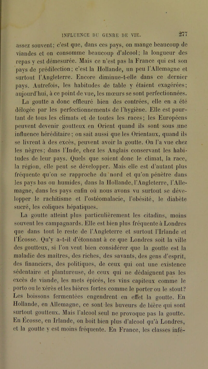 INFLUENCE DU GENRE DE VIE. assez souvent; c’est que, dans ces pays, on mange beaucoup de viandes et on consomme lieaucoup d’alcool; la longueur des repas y est démesurée. Mais ce n’est pas la France qui est son pays de prédilection; c’est la Hollande, un peu l’Allemagne et surtout l’Angleterre. Encore diminue-t-elle dans ce dernier pays. Autrefois, les habitudes de table y étaient exagérées; aujourd’hui, à ce point de vue, les mœurs se sont perfectionnées. La goutte a donc effleuré bien des contrées, elle en a été délogée par les perfectionnements de l’hygiène. Elle est pour- tant de tous les climats et de toutes les races; les Européens peuvent devenir goutteux en Orient quand ils sont sous ,une influence héréditaire; on sait aussi que les Orientaux, quand ils se livrent à des excès, peuvent avoir la goutte. On l’a vue chez les nègres; dans l’Inde, chez les Anglais conservant les habi- tudes de leur pays. Quels que soient donc le climat, la race, la région, elle peut se développer. Mais elle est d’autant plus fréquente qu’on se rapproche du'nord et qu’on pénètre dans les pays bas ou humides, dans la Hollande, l’Angleterre, l’Alle- magne, dans les pays enfin où nous avons vu surtout se déve- lopper le rachitisme et l’ostéomalacie, l’obésité, le diabète sucré, les coliques hépatiques. La goutte atteint plus particulièrement les citadins, moins souvent les campagnards. Elle est bien plus fréquente à Londres que dans tout le reste de l’Angleterre et surtout l’Irlande et l’Ecosse. Qu’y a-t-il d’étonnant à ce que Londres soit la ville des goutteux, si l’on veut bien considérer que la goutte est la maladie des maîtres, des riches, des savants, des gens d’esprit, des financiers, des politiques, de ceux qui ont une existence sédentaire et plantureuse, de ceux qui ne dédaignent pas les excès de viande, les mets épicés, les vins capiteux comme le porto ou le xérès et les bières fortes comme le porter ou le stout? Les boissons fermentées engendrent en effet la goutte. En Hollande, en Allemagne, ce sont les buveurs de bière qui sont surtout goutteux. Mais l’alcool seul ne provoque pas la goutte. En Ecosse, en Irlande, on boit bien plus d’alcool qu’à Londres, et la goutte y est moins fréquente. En France, les classes infé-