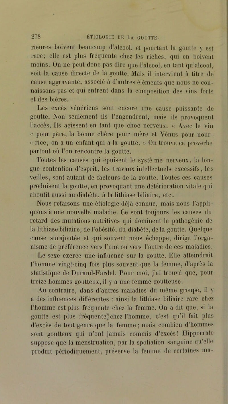 rieures boivent beaucoup d’alcool, et pourtant la goutte y est rare; elle est plus fréquente chez los riches, qui en boivent moins. On ne peut donc pas dire que l’alcool, en tant qu’alcool, soit la cause directe de la goutte. Mais il intervient à titre de cause aggravante, associé à d’autres éléments que nous ne con- naissons pas et qui entrent dans la composition des vins forts et des bières. Les excès vénériens sont encore une cause puissante de goutte. Non seulement ils l’engendrent, mais ils provoquent l’accès. Ils agissent en tant que choc nerveux. « Avec le vin (f pour père, la bonne chère pour mère et Vénus pour nour- « rice, on a un enfant qui a la goutte. » On trouve ce proverbe partout où l’on rencontre la goutte. Toutes les causes qui épuisent le systè me nerveux, la lon- gue contention d’esprit, les travaux intellectuels excessifs, les veilles, sont autant de facteurs de la goutte. Toutes ces causes produisent la goutte, en provoquant une détérioration vitale qui aboutit aussi au diabète, à la lithiase biliaire, etc. Nous refaisons une étiologie déjà connue, mais nous l'appli- quons à une nouvelle maladie. Ce sont toujours les causes du retard des mutations nutritives qui dominent la pathogénie de la lithiase biliaire, de l’obésité, du diabète, de la goutte. Quelque cause surajoutée et qui souvent nous échappe, dirige l’orga- nisme de préférence vers l’une ou vers l’autre de ces maladies. Le sexe exerce une influence sur la goutte. Elle atteindrait l’homme vingt-cinq fois plus souvent que la femme, d’après la statistique de Durand-Fardel. Pour moi, j’ai trouvé que, pour treize hommes goutteux, il y a une femme goutteuse. Au contraire, dans d’autres maladies du même groupe, il y a des influences dilTérentes ; ainsi la lithiase biliaire rare chez l’homme est plus fréquente chez la femme. On a dit que, si la goutte est plus fréquente] chez l’homme, c’est qu’il fait plus d’excès de tout genre que la femme ; mais combien d’hommes sont goutteux qui n’ont jamais commis d’excès! Hippocrate suppose que la menstruation, par la spoliation sanguine qu’elle produit périodiquement, préserve la femme de certaines ma-