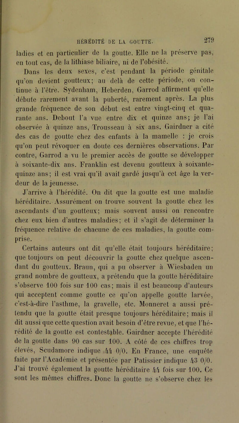 ladies et en particulier de la goutte. Elle ne la préserve pas, en tout cas, de la lithiase biliaire, ni de l’obésité. Dans les deux sexes, c’est pendant la période génitale qu’on devient goutteux; au delà de cette période, on con- tinue à l’être. Sydenham, Heberden, Garrod affirment qu’elle débute rarement avant la puberté, rarement après. La plus grande fréquence de son début est entre vingt-cinq et qua- rante ans. Debout l’a vue entre dix et quinze ans; je l’ai observée à quinze ans. Trousseau à six ans. Gairdner a cité des cas de goutte chez des enfants à la mamelle ; je crois qu’on peut révoquer en doute ces dernières observations. Par contre, Garrod a vu le premier accès de goutte se développer à soixante-dix ans. Franklin est devenu goutteux à soixante- quinze ans; il est vrai qu’il avait gardé jusqu’à cet âge la ver- deur de la jeunesse. J’arrive à l’hérédité. On dit que la goutte est une maladie héréditaire. Assurément on trouve souvent la goutte chez les ascendants d’un goutteux; mais souvent aussi on rencontre chez eux bien d’autres maladies; et il s’agit de déterminer la fréquence relative de chacune de ces maladies, la goutte com- prise. Certains auteurs ont dit qu’elle était toujours héréditaire; que toujours on peut découvrir la goutte chez quelque ascen- dant du goutteux. Braun, qui a pu observer à Wiesbaden un grand nombre de goutteux, a prétendu que la goutte héréditaire s’observe 100 fois sur 100 cas; mais il est beaucoup d’auteurs qui acceptent comme goutte ce qu’on appelle goutte larvée, c’est-à-dire l’asthme, la gravelle, etc. Monneret a aussi pré- tendu que la goutte était presque toujours héréditaire; mais il dit aussi que cette question avait besoin d’être revue, et que l’hé- rédité de la goutte est contestable. Gairdner accepte l’hérédité de la goutte dans 90 cas sur 100. A côté de ces chiffres trop élevés, Scudamore indique hk 0/0. En France, une enquête faite par l’Académie et présentée par Pâtissier indique 43 0/0. J’ai trouvé également la goutte héréditaire 44 fois sur 100. Ce sont les mêmes chiffres. Donc la goutte ne s’observe chez les