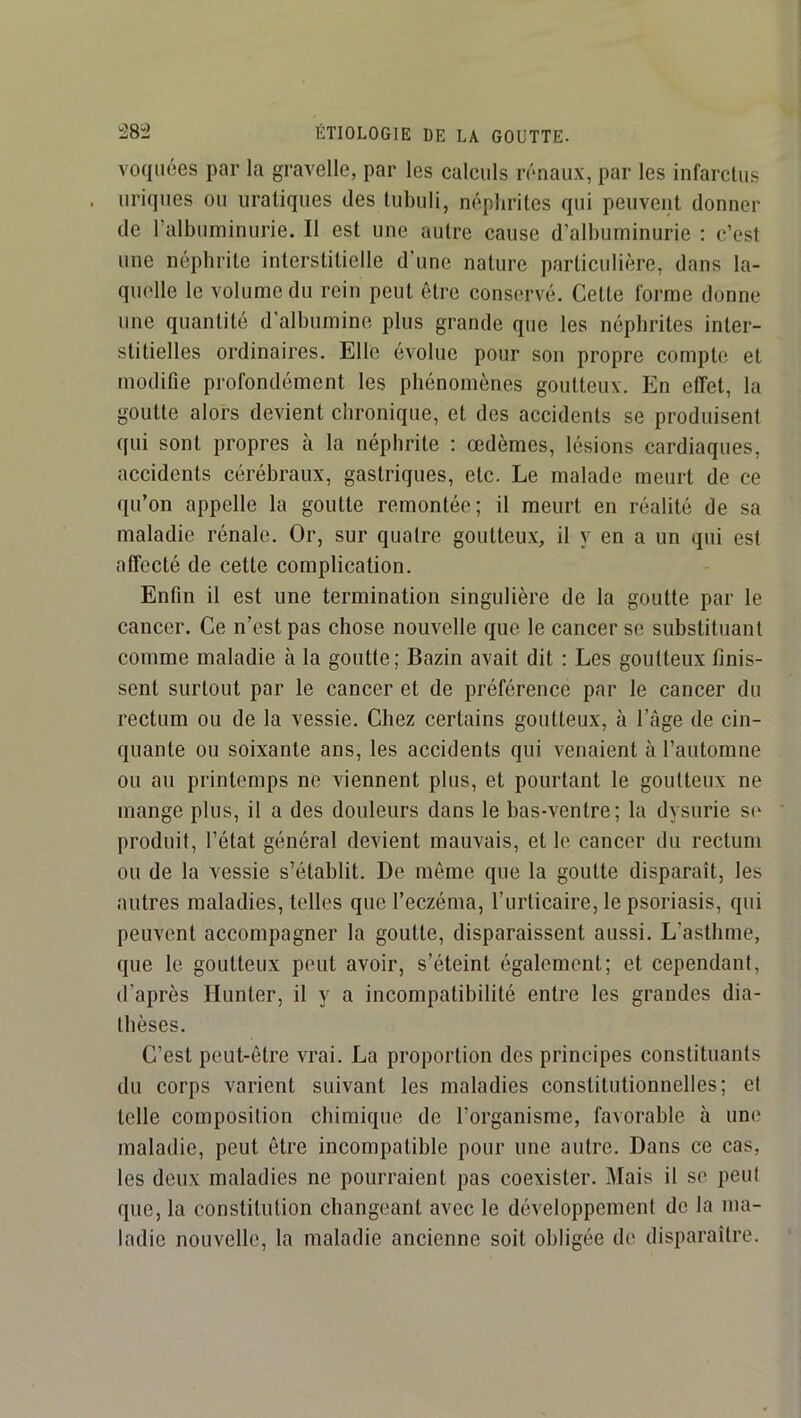 voqiiées par la gravelle, par les calculs rénaux, par les infarctus uriques ou uraliques des tubuli, néphrites qui peuvent donner de ralbuminurie. Il est une autre cause d’albuminurie : c’est une néphrite interstitielle d’une nature particulière, dans la- quelle le volume du rein peut être conservé. Cette forme donne une quantité d'albumine plus grande que les néphrites inter- stitielles ordinaires. Elle évolue pour son propre compte et modifie profondément les phénomènes goutteux. En effet, la goutte alors devient chronique, et des accidents se produisent qui sont propres à la néphrite ; oedèmes, lésions cardiaques, accidents cérébraux, gastriques, etc. Le malade meurt de ce qu’on appelle la goutte remontée; il meurt en réalité de sa maladie rénale. Or, sur quatre goutteux, il y en a un qui est affecté de cette complication. Enfin il est une termination singulière de la goutte par le cancer. Ce n’est pas chose nouvelle que le cancer se substituant comme maladie à la goutte; Bazin avait dit : Les goutteux finis- sent surtout par le cancer et de préférence par le cancer du rectum ou de la vessie. Chez certains goutteux, à l’àge de cin- quante ou soixante ans, les accidents qui venaient à l’automne ou au printemps ne viennent plus, et pourtant le goutteux ne mange plus, il a des douleurs dans le bas-ventre; la dysurie S(‘ produit, l’état général devient mauvais, et le cancer du rectum ou de la vessie s’établit. De même que la goutte disparaît, les autres maladies, telles que l’eczéma, l’urlicaire, le psoriasis, qui peuvent accompagner la goutte, disparaissent aussi. L’asthme, que le goutteux peut avoir, s’éteint également; et cependant, d’après Hunter, il y a incompatibilité entre les grandes dia- thèses. C’est peut-être vrai. La proportion des principes constituants du corps varient suivant les maladies constitutionnelles; et telle composition chimique de l’organisme, favorable à une maladie, peut être incompatible pour une autre. Dans ce cas, les deux maladies ne pourraient pas coexister. Mais il se peut que, la constitution changeant avec le développement de la ma- ladie nouvelle, la maladie ancienne soit obligée de disparaître.
