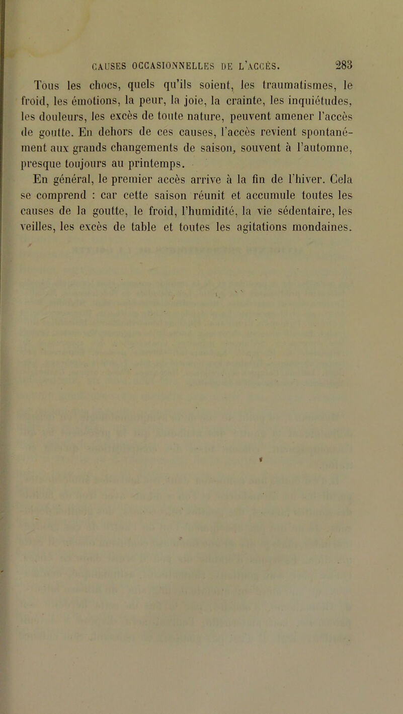 Tous les chocs, quels qu’ils soient, les traumatismes, le froid, les émotions, la peur, la joie, la crainte, les inquiétudes, les douleurs, les excès de toute nature, peuvent amener l’accès de goutte. En dehors de ces causes, l’accès revient spontané- ment aux grands changements de saison, souvent à l’automne, presque toujours au printemps. En général, le premier accès arrive à la fin de l’hiver. Gela se comprend : car cette saison réunit et accumule toutes les causes de la goutte, le froid, l’humidité, la vie sédentaire, les veilles, les excès de table et toutes les agitations mondaines.