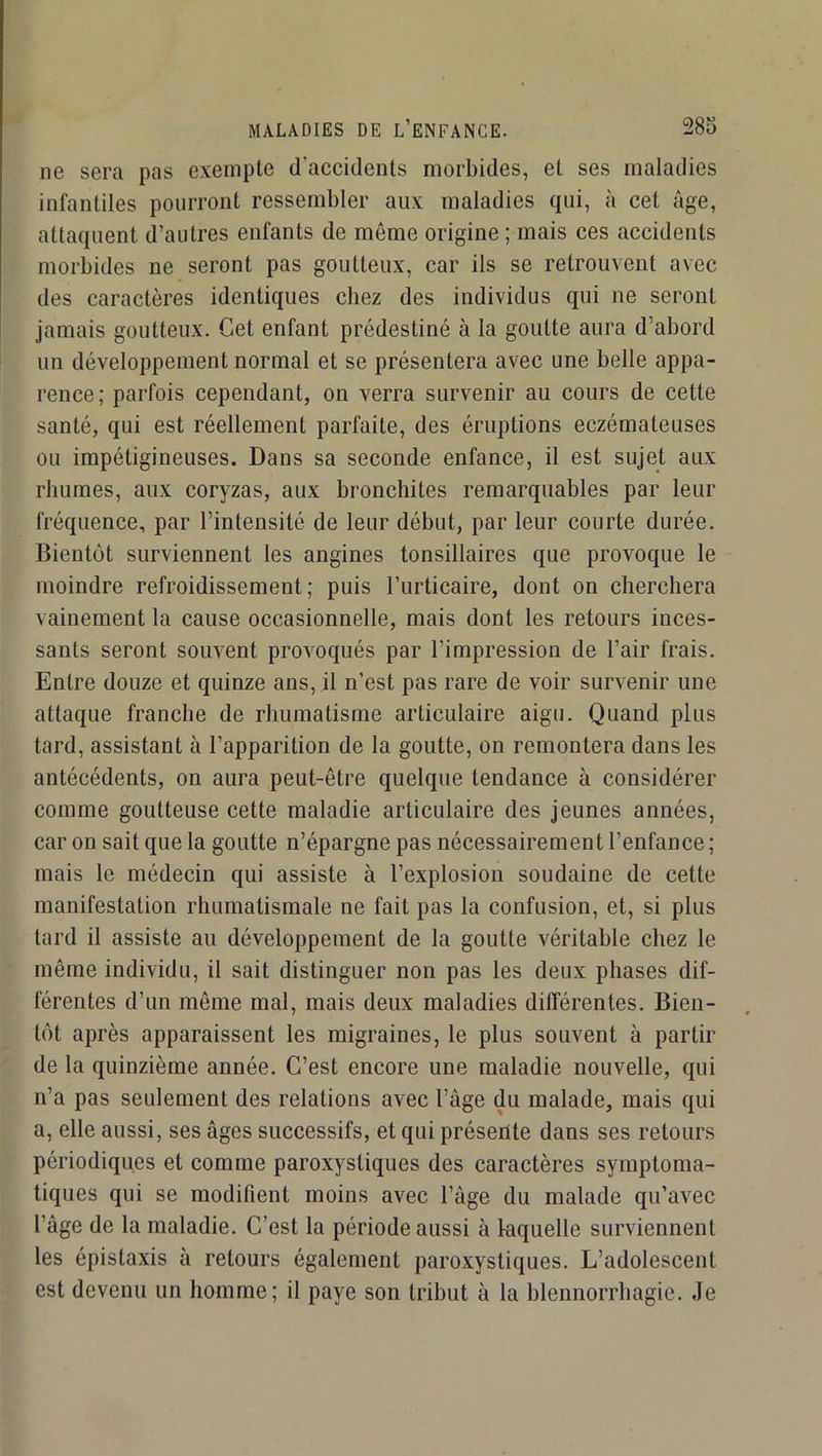 28o MALADIES DE L’ENFANCE. ne sera pas exempte d’accidents morbides, et ses maladies infantiles pourront ressembler aux maladies qui, à cet âge, attaquent d’autres enfants de même origine ; mais ces accidents morbides ne seront pas goutteux, car ils se retrouvent avec des caractères identiques chez des individus qui ne seront jamais goutteux. Cet enfant prédestiné à la goutte aura d’abord un développement normal et se présentera avec une belle appa- rence; parfois cependant, on verra survenir au cours de cette santé, qui est réellement parfaite, des éruptions eczémateuses ou impétigineuses. Dans sa seconde enfance, il est sujet aux rhumes, aux coryzas, aux bronchites remarquables par leur fréquence, par l’intensité de leur début, par leur courte durée. Bientôt surviennent les angines tonsillaires que provoque le moindre refroidissement; puis l’urticaire, dont on cherchera vainement la cause occasionnelle, mais dont les retours inces- sants seront souvent provoqués par l’impression de l’air frais. Entre douze et quinze ans, il n’est pas rare de voir survenir une attaque franche de rhumatisme articulaire aigu. Quand plus tard, assistant à l’apparition de la goutte, on remontera dans les antécédents, on aura peut-être quelque tendance à considérer comme goutteuse cette maladie articulaire des jeunes années, car on sait que la goutte n’épargne pas nécessairement l’enfance ; mais le médecin qui assiste à l’explosion soudaine de cette manifestation rhumatismale ne fait pas la confusion, et, si plus tard il assiste au développement de la goutte véritable chez le même individu, il sait distinguer non pas les deux phases dif- férentes d’un même mal, mais deux maladies différentes. Bien- tôt après apparaissent les migraines, le plus souvent à partir de la quinzième année. C’est encore une maladie nouvelle, qui n’a pas seulement des relations avec l’âge du malade, mais qui a, elle aussi, ses âges successifs, et qui présente dans ses retours périodiques et comme paroxystiques des caractères symptoma- tiques qui se modifient moins avec l’âge du malade qu’avec l’âge de la maladie. C’est la période aussi à faquelle surviennent les épistaxis à retours également paroxystiques. L’adolescent est devenu un homme; il paye son tribut à la blennorrhagie. Je