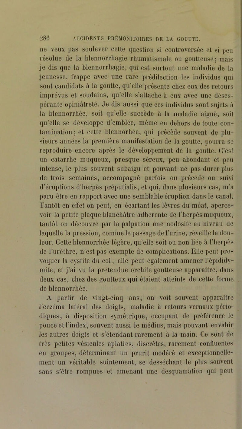 ne veux pas soulever celte question si controversée et si peu résolue de la blennorrhagie rliumatismale ou goutteuse; mais je dis que la blennorrhagie, qui est surtout une maladie de la jeunesse, frappe avec une rare prédilection les individus qui sont candidats à la goutte, qu’elle présente chez eux des retours imprévus et soudains, qu’elle s’attache à eux avec une déses- pérante opiniâtreté. Je dis aussi que ces individus sont sujets à la blennorrhée, soit qu’elle succède à la maladie aiguë, soit qu’elle se développe d’emblée, même en dehors de toute con- tamination ; et cette hlennorhée, qui précède souvent de plu- sieurs années la première manifestation de la goutte, pourra se reproduire encore après le développement de la goutte. C’est un catarrhe muqueux, presque séreux, peu abondant et peu intense, le plus souvent subaigu et pouvant ne pas durer plus de trois semaines, accompagné parfois ou précédé ou suivi d’éruptions d’herpès préputialis, et qui, dans plusieurs cas, m’a paru être en rapport avec une semblable éruption dans le canal. Tantôt en effet on peut, en écartant les lèvres du méat, aperce- voir la petite plaque blanchâtre adhérente de l’herpès muqueux, tantôt on découvre par la palpation une nodosité au niveau de laquelle la pression, comme le passage de l’urine, réveille la dou- leur. Cette blennorrhée légère, qu’elle soit ou non liée à l’herpès de l’urèthre, n’est pas exempte de complications. Elle peut pro- voquer la cystite du col; elle peut également amener l’épididy- mite, et j’ai vu la prétendue orchite goutteuse apparaître, dans deux cas, chez des goutteux qui étaient atteints de celte forme de blennorrhée. A partir de vingt-cinq ans, on voit souvent apparaître l’eczéma latéral des doigts, maladie à retours vernaux pério- diques, à disposition symétrique, occupant de préférence le pouce et l’index, souvent aussi le médius, mais pouvant envahir les autres doigts et s’étendant rarement à la main. Ce sont de très petites vésicules aplaties, discrètes, rarement confluentes en groupes, déterminant un prurit modéré et exceptionnelle- ment un véritable suintement, se desséchant le plus souvent sans s’être rompues et amenant une desquamation qui peut