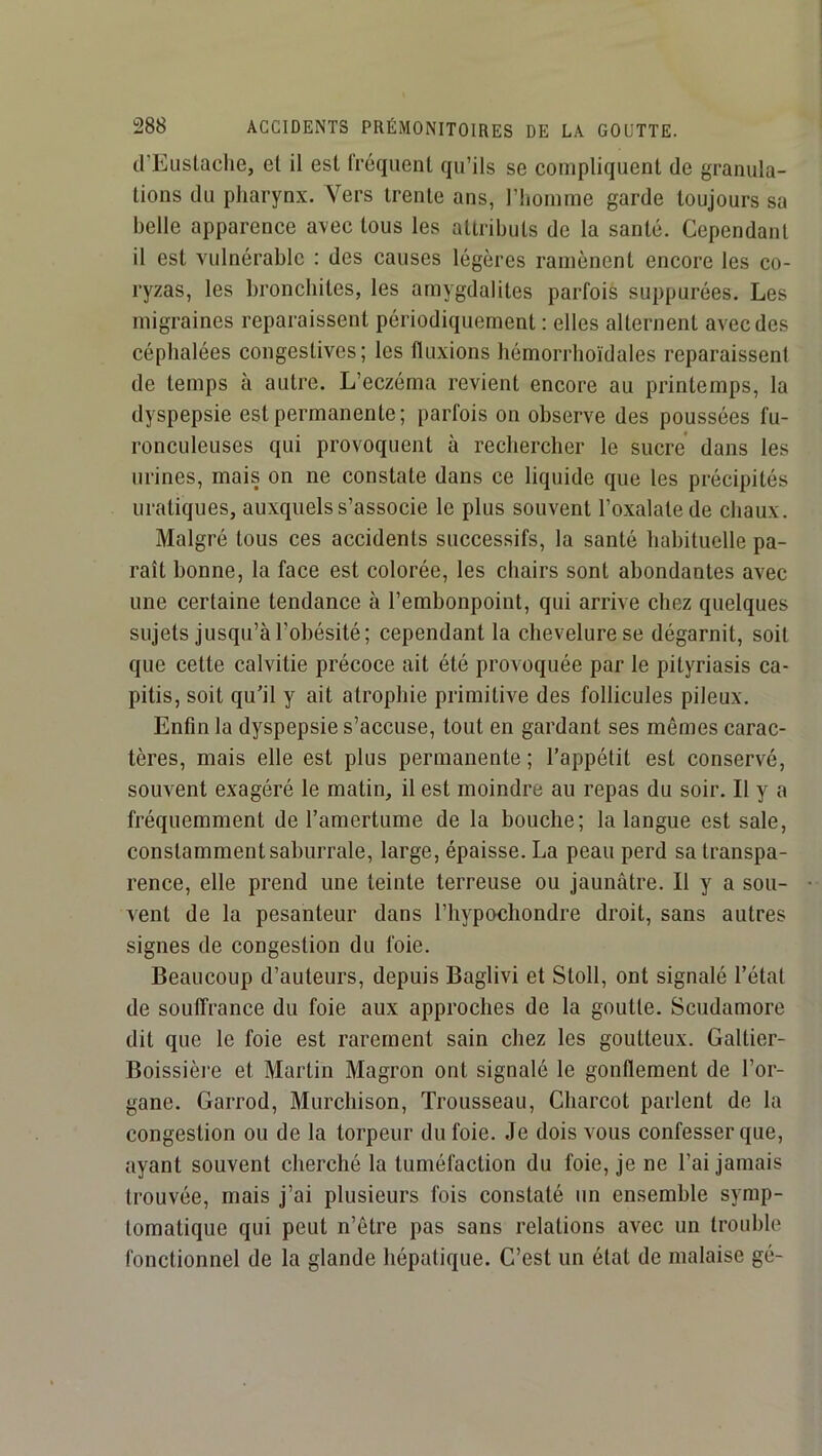 tl’Eiislaclie, et il est fréquent qu’ils se compliquent de granula- tions du pharynx. Vers trente ans, l’iiomme garde toujours sa belle apparence avec tous les attributs de la santé. Cependant il est vulnérable : des causes légères ramènent encore les co- ryzas, les bronchites, les amygdalites parfois suppurées. Les migraines reparaissent périodiquement : elles alternent avec des céphalées congestives; les fluxions bémorrboïdales reparaissent de temps à autre. L’eczéma revient encore au printemps, la dyspepsie est permanente; parfois on observe des poussées fu- ronculeuses qui provoquent à rechercher le sucre dans les urines, mais on ne constate dans ce liquide que les précipités uratiques, auxquels s’associe le plus souvent l’oxalate de chaux. Malgré tous ces accidents successifs, la santé habituelle pa- raît bonne, la face est colorée, les chairs sont abondantes avec une certaine tendance à l’embonpoint, qui arrive chez quelques sujets jusqu’à l’obésité; cependant la chevelure se dégarnit, soit que cette calvitie précoce ait été provoquée par le pityriasis ca- pitis, soit qu’il y ait atrophie primitive des follicules pileux. Enfin la dyspepsie s’accuse, tout en gardant ses mêmes carac- tères, mais elle est plus permanente ; l’appétit est conservé, souvent exagéré le matin, il est moindre au repas du soir. Il y a fréquemment de l’amertume de la bouche; la langue est sale, constamment saburrale, large, épaisse. La peau perd sa transpa- rence, elle prend une teinte terreuse ou jaunâtre. Il y a sou- A-ent de la pesanteur dans l’hypochondre droit, sans autres signes de congestion du foie. Beaucoup d’auteurs, depuis Baglivi et Stoll, ont signalé l’état de souffrance du foie aux approches de la goutte. Scudamore dit que le foie est rarement sain chez les goutteux. Galtier- Boissièi’e et Martin Magron ont signalé le gonflement de l’or- gane. Garrod, Murchison, Trousseau, Charcot parlent de la congestion ou de la torpeur du foie. .Te dois vous confesser que, ayant souvent cherché la tuméfaction du foie, je ne l’ai jamais trouvée, mais j’ai plusieurs fois constaté un ensemble symp- tomatique qui peut n’ôtre pas sans relations avec un trouble fonctionnel de la glande hépatique. C’est un état de malaise gé-