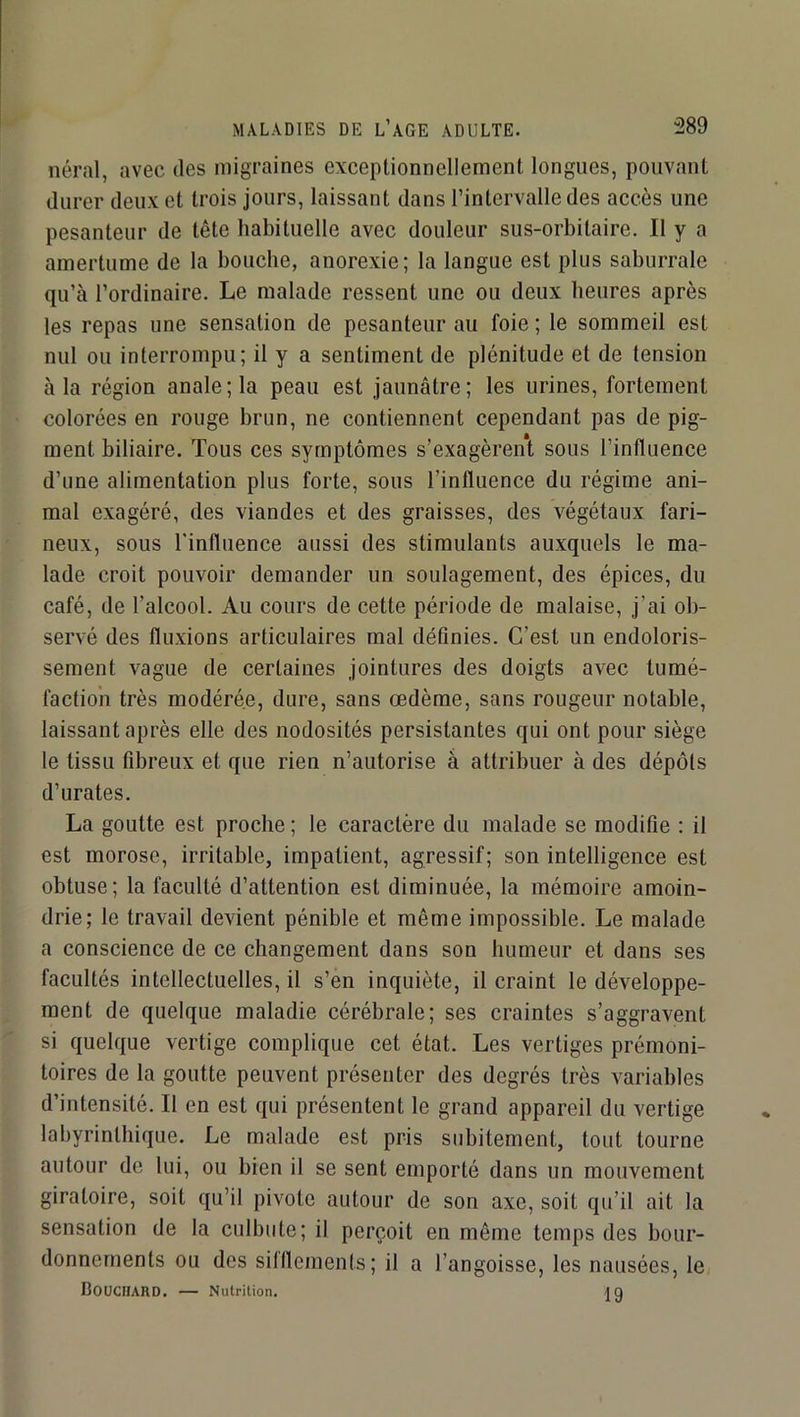 néral, avec des migraines exceptionnellement longues, pouvant durer deux et trois jours, laissant dans l’intervalle des accès une pesanteur de tête habituelle avec douleur sus-orbitaire. Il y a amertume de la bouche, anorexie; la langue est plus saburrale qu’à l’ordinaire. Le malade ressent une ou deux heures après les repas une sensation de pesanteur au foie ; le sommeil est nul ou interrompu; il y a sentiment de plénitude et de tension à la région anale; la peau est Jaunâtre; les urines, fortement colorées en rouge brun, ne contiennent cependant pas de pig- ment biliaire. Tous ces symptômes s’exagèrent sous l’influence d’une alimentation plus forte, sous l’influence du régime ani- mal exagéré, des viandes et des graisses, des végétaux fari- neux, sous l'influence aussi des stimulants auxquels le ma- lade croit pouvoir demander un soulagement, des épices, du café, de l’alcool. Au cours de cette période de malaise, J’ai ob- servé des fluxions articulaires mal définies. C’est un endoloris- sement vague de certaines Jointures des doigts avec tumé- faction très modérée, dure, sans œdème, sans rougeur notable, laissant après elle des nodosités persistantes qui ont pour siège le tissu fibreux et que rien n’autorise à attribuer à des dépôts d’urates. La goutte est proche ; le caractère du malade se modifie : il est morose, irritable, impatient, agressif; son intelligence est obtuse; la faculté d’attention est diminuée, la mémoire amoin- drie; le travail devient pénible et même impossible. Le malade a conscience de ce changement dans son humeur et dans ses facultés intellectuelles, il s’en inquiète, il craint le développe- ment de quelque maladie cérébrale; ses craintes s’aggravent si quelque vertige complique cet état. Les vertiges prémoni- toires de la goutte peuvent présenter des degrés très variables d’intensité. Il en est qui présentent le grand appareil du vertige labyrinthique. Le malade est pris subitement, tout tourne autour de lui, ou bien il se sent emporté dans un mouvement giratoire, soit qu’il pivote autour de son axe, soit qu’il ait la sensation de la culbute; il perçoit en même temps des bour- donnements ou des silllements; il a l’angoisse, les nausées, le/ Bouchard. — Nutrition. iq