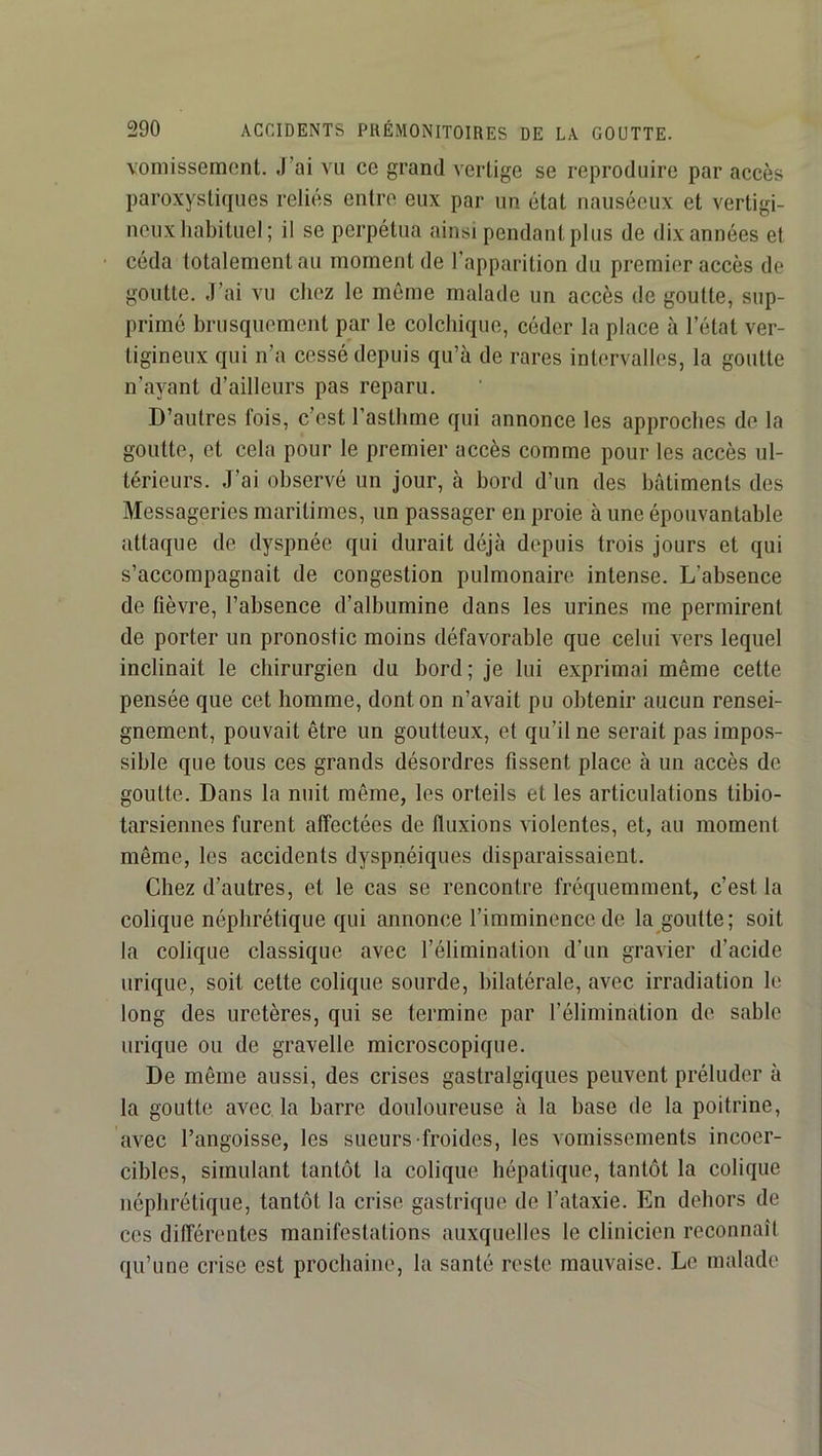 vomissement. J’ai vu ce grand vertige se reproduire par accès paroxystiques reliés entre eux par un état nauséeux et vertigi- neux habituel; il se perpétua ainsi pendant plus de dix années et céda totalement au moment de l’apparition du premier accès de goutte. J’ai vu chez le même malade un accès de goutte, sup- primé brusquement par le colchique, céder la place à l’état ver- tigineux qui n’a cessé depuis qu’à de rares intervalles, la goutte n’ayant d’ailleurs pas reparu. D’autres fois, c’est l’asthme qui annonce les approches de la goutte, et cela pour le premier accès comme pour les accès ul- térieurs. J’ai observé un jour, à bord d’un des bâtiments des Messageries maritimes, un passager en proie à une épouvantable attaque de dyspnée qui durait déjà depuis trois jours et qui s’accompagnait de congestion pulmonaire intense. L’absence de lièvre, l’absence d’albumine dans les urines me permirent de porter un pronostic moins défavorable que celui vers lequel inclinait le chirurgien du bord; je lui exprimai même cette pensée que cet homme, dont on n’avait pu obtenir aucun rensei- gnement, pouvait être un goutteux, et qu’il ne serait pas impos- sible que tous ces grands désordres fissent place à un accès de goutte. Dans la nuit même, les orteils et les articulations tibio- tarsiennes furent affectées de fluxions violentes, et, au moment même, les accidents dyspnéiques disparaissaient. Chez d’autres, et le cas se rencontre fréquemment, c’est la colique néphrétique qui annonce l’imminence de la goutte; soit la colique classique avec l’élimination d’un gravier d’acide urique, soit cette colique sourde, bilatérale, avec irradiation le long des uretères, qui se termine par l’élimination de sable urique ou de gravelle microscopique. De même aussi, des crises gastralgiques peuvent préluder à la goutte avec la barre douloureuse à la base de la poitrine, avec l’angoisse, les sueurs froides, les vomissements incoer- cibles, simulant tantôt la colique hépatique, tantôt la colique néphrétique, tantôt la crise gastrique de l’ataxie. En dehors de ces différentes manifestations auxquelles le clinicien reconnaît qu’une crise est prochaine, la santé reste mauvaise. Le malade