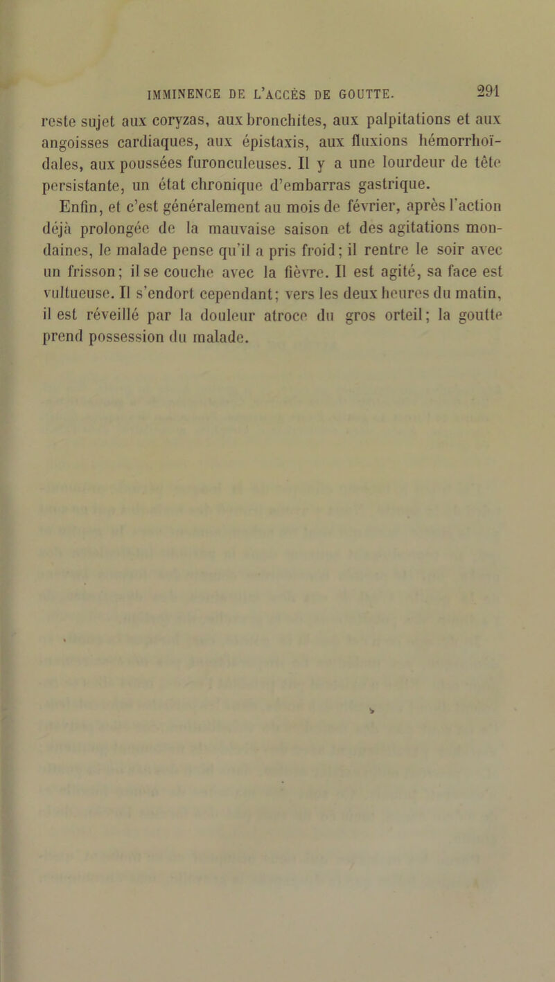 reste sujet aux coryzas, aux bronchites, aux palpitations et aux angoisses cardiaques, aux épistaxis, aux fluxions héraorrhoï- dales, aux poussées furonculeuses. Il y a une lourdeur de tête persistante, un état chronique d’embarras gastrique. Enfin, et c’est généralement au mois de février, après l'action déjà prolongée de la mauvaise saison et des agitations mon- daines, le malade pense qu’il a pris froid; il rentre le soir avec un frisson; il se couche avec la fièvre. Il est agité, sa face est viiltueuse. Il s’endort cependant; vers les deux heures du matin, il est réveillé par la douleur atroce du gros orteil; la goutte prend possession du malade.