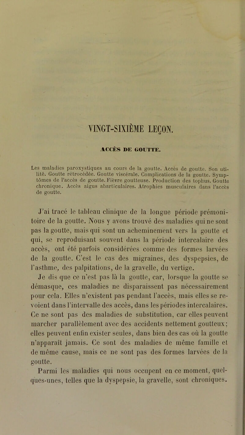 VINGT-SIXIÈME LEÇON. ACCÈS DE GOUTTE. Les maladies paroxystiques au cours de la goutte. Accès de goutte. Son uti- lité. Goutte rétrocédée. Goutte viscérale. Complieations de la goutte. Symp- tômes de l’accès de goutte. Fièvre goutteuse. Production des toplius. Goutte chronique. Accès aigus abarticulaires. Atrophies musculaires dans l’accès de goutte. J’ai tracé le tableau clinique de la longue période prémoni- toire de la goutte. Nous y avons trouvé des maladies qui ne sont pas la goutte, mais qui sont un acheminement vers la goutte et qui, se reproduisant souvent dans la période intercalaire des accès, ont été parfois considérées comme des formes larvées de la goutte. C’est le cas des migraines, des dyspepsies, de l’asthme, des palpitations, de la gravelle, du vertige. Je dis que ce n’est pas là la goutte, car, lorsque la goutte se démasque, ces maladies ne disparaissent pas nécessairement pour cela. Elles n’existent pas pendant l’accès, mais elles se re- voient dans l’intervalle des accès, dans les périodes intercalaires. Ce ne sont pas des maladies de substitution, car elles peuvent marcher parallèlement avec des accidents nettement goutteux; elles peuvent enfin exister seules, dans bien des cas où la goutte n’apparaît jamais. Ce sont des maladies de même famille et de même cause, mais ce ne sont pas des formes larvées de la goutte. Parmi les maladies qui nous occupent en ce moment, quel- ques-unes, telles que la dyspepsie, la gravelle, sont chroniques.