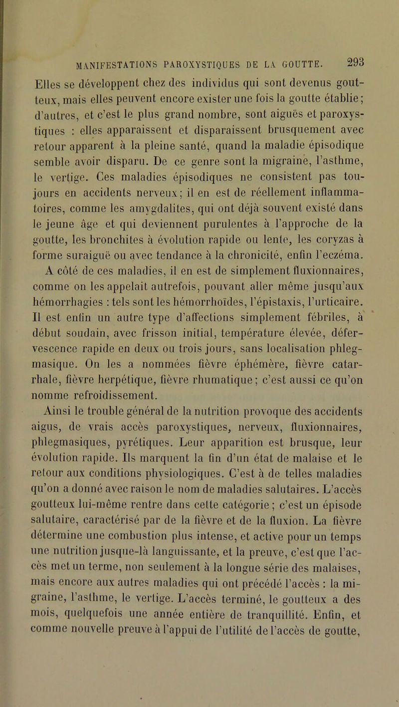 MANIFESTATIONS PAROXYSTIQUES DE LA GOUTTE. Elles se développent chez des individus cpii sont devenus gout- teux, mais elles peuvent encore exister une lois la goutte établie; d’autres, et c’est le plus grand nombre, sont aiguës et paroxys- tiques : elles apparaissent et disparaissent brusquement avec retour apparent à la pleine santé, quand la maladie épisodique semble avoir disparu. De ce genre sont la migraine, l’asthme, le vertige. Ces maladies épisodiques ne consistent pas tou- jours en accidents nerveux; il en est de réellement inflamma- toires, comme les amygdalites, qui ont déjà souvent existé dans le jeune âge et qui deviennent purulentes à l’approche de la goutte, les bronchites à évolution rapide ou lente, les coryzas à forme suraiguë ou avec tendance à la chronicité, enfin l’eczéma. A côté de ces maladies, il en est de simplement fluxionnaires, comme on les appelait autrefois, pouvant aller même jusqu’aux hémorrhagies : tels sont les hémorrhoïdes, l’épistaxis, l’urticaire. Il est enlin un autre type d’affections simplement fébriles, à début soudain, avec frisson initial, température élevée, défer- vescence rapide en deux ou trois jours, sans localisation phleg- masique. On les a nommées fièvre éphémère, fièvre catar- rhale, fièvre herpétique, fièvre rhumalique; c’est aussi ce qu’on nomme refroidissement. Ainsi le trouble général de la nutrition provoque des accidents aigus, de vrais accès paroxystiques, nerveux, fluxionnaires, phlegmasiques, pyrétiques. Leur apparition est brusque, leur évolution rapide. Ils marquent la fin d’un état de malaise et le retour aux conditions physiologiques. C’est à de telles maladies qu’on a donné avec raison le nom de maladies salutaires. L’accès goutteux lui-même rentre dans cette catégorie ; c’est un épisode salutaire, caractérisé par de la fièvre et de la fluxion. La fièvre détermine une combustion plus intense, et active pour un temps une nutrition jusque-là languissante, et la preuve, c’est que l’ac- cès met un terme, non seulement à la longue série des malaises, mais encore aux autres maladies qui ont précédé l’accès : la mi- graine, l’asthme, le vertige. L’accès terminé, le goutteux a des mois, quelquefois une année entière de tranquillité. Enfin, et comme nouvelle preuve à l’appui de l’utilité de l’accès de goutte,