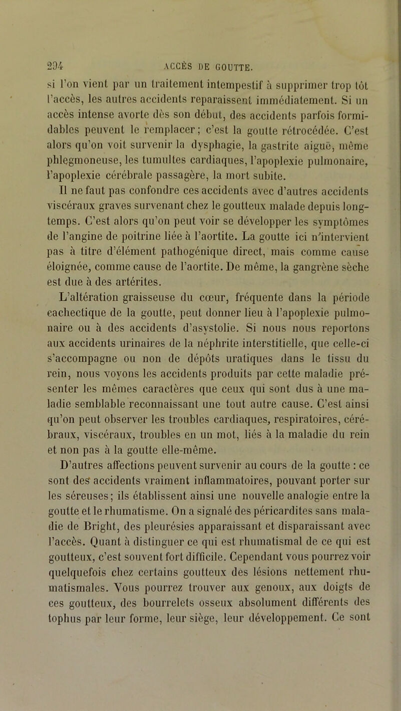 si l’on vient par un traitement intempestif à supprimer trop tôt l’accès, les autres accidents reparaissent immédiatement. Si un accès intense avorte dès son début, des accidents parfois formi- dables peuvent le remplacer ; c’est la goutte rétrocédée. C’est alors qu’on voit survenir la dysphagie, la gastrite aiguë, même phlegmoneuse, les tumultes cardiaques, l’apoplexie pulmonaire, l’apoplexie cérébrale passagère, la mort subite. Il ne faut pas confondre ces accidents avec d’autres accidents viscéraux graves survenant chez le goutteux malade depuis long- temps. C’est alors qu’on peut voir se développer les symptômes de l’angine de poitrine liée à l’aortite. La goutte ici n^intervient pas à titre d’élément pathogénique direct, mais comme cause éloignée, comme cause de l’aortite. De même, la gangrène sèche est due à des artérites. L’altération graisseuse du cœur, fréquente dans la période cachectique de la goutte, peut donner lieu à l’apoplexie pulmo- naire ou à des accidents d’asystolie. Si nous nous reportons aux accidents urinaires de la néphrite interstitielle, que celle-ci s’accompagne ou non de dépôts uratiques dans le tissu du rein, nous voyons les accidents produits par cette maladie pré- senter les mômes caractères que ceux qui sont dus à une ma- ladie semblable reconnaissant une tout autre cause. C’est ainsi qu’on peut observer les troubles cardiaques, respiratoires, céré- braux, viscéraux, troubles en un mot, liés à la maladie du rein et non pas à la goutte elle-même. D’autres affections peuvent survenir au cours de la goutte : ce sont des accidents vraiment inflammatoires, pouvant porter sur les séreuses; ils établissent ainsi une nouvelle analogie entre la goutte et le rhumatisme. On a signalé des péricardites sans mala- die de Bright, des pleurésies apparaissant et disparaissant avec l’accès. Quant à distinguer ce qui est rhumatismal de ce qui est goutteux, c’est souvent fort difficile. Cependant vous pourrez voir quelquefois chez certains goutteux des lésions nettement rhu- matismales. Vous pourrez trouver aux genoux, aux doigts de ces goutteux, des bourrelets osseux absolument différents des tophus par leur forme, leur siège, leur développement. Ce sont
