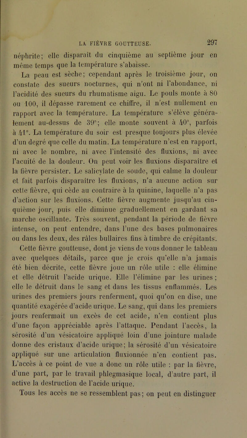 néphrite; elle disparaît du cinquième au septième jour en même temps que la température s’abaisse. La peau est sèche; cependant après le troisième jour, on constate des sueurs nocturnes, qui n’ont ni l’abondance, ni l’acidité des sueurs du rhumatisme aigu. Le pouls monte à 80 ou 100, il dépasse rarement ce chiffre, il n’est nullement en rapport avec la température. La température s’élève généra- lement au-dessus de 39”; elle monte souvent à 40”, parfois à 41°. La température du soir est presque toujours plus élevée d’un degré que celle du matin. La température n’est en rapport, ni avec le nombre, ni avec l’intensité des fluxions, ni avec l’acuité de la douleur. On peut voir les fluxions disparaître et la fièvre persister. Le salicylate de soude, qui calme la douleur et fait parfois disparaître les fluxions, n’a aucune action sur celle fièvre, qui cède au contraire à la quinine, laquelle n’a pas d’action sur les fluxions. Cette fièvre augmente jusqu’au cin- quième jour, puis elle diminue graduellement en gardant sa marche oscillante. Très souvent, pendant la période de fièvre intense, on peut entendre, dans l’une des bases pulmonaires ou dans les deux, des râles bullaires tins à timbre de crépitants. Cette fièvre goutteuse, dont je viens de vous donner le tableau avec quelques détails, parce que je crois qu’elle n’a jamais été bien décrite, cette fièvre joue un rôle utile : elle élimine et elle détruit l’acide urique. Elle l’élimine par les urines ; elle le détruit dans le sang et dans les tissus enllammés. Les urines des premiers jours renferment, quoi qu’on en dise, une quantité exagérée d’acide urique. Le sang, qui dans les premiers jours renfermait un excès de cet acide, n’en contient plus d’une façon appréciable après l’attaque. Pendant l’accès, la sérosité d’un vésicatoire appliqué loin d’une jointure malade donne des cristaux d’acide urique; la sérosité d’un vésicatoire appliqué sur une articulation fluxionnée n’en contient pas. L’accès à ce point de vue a donc un rôle utile : par la fièvre, d’une part, par le travail phlegmasique local, d’autre part, il active la destruction de l’acide urique. Tous les accès ne se ressemblent pas; on peut en distinguer