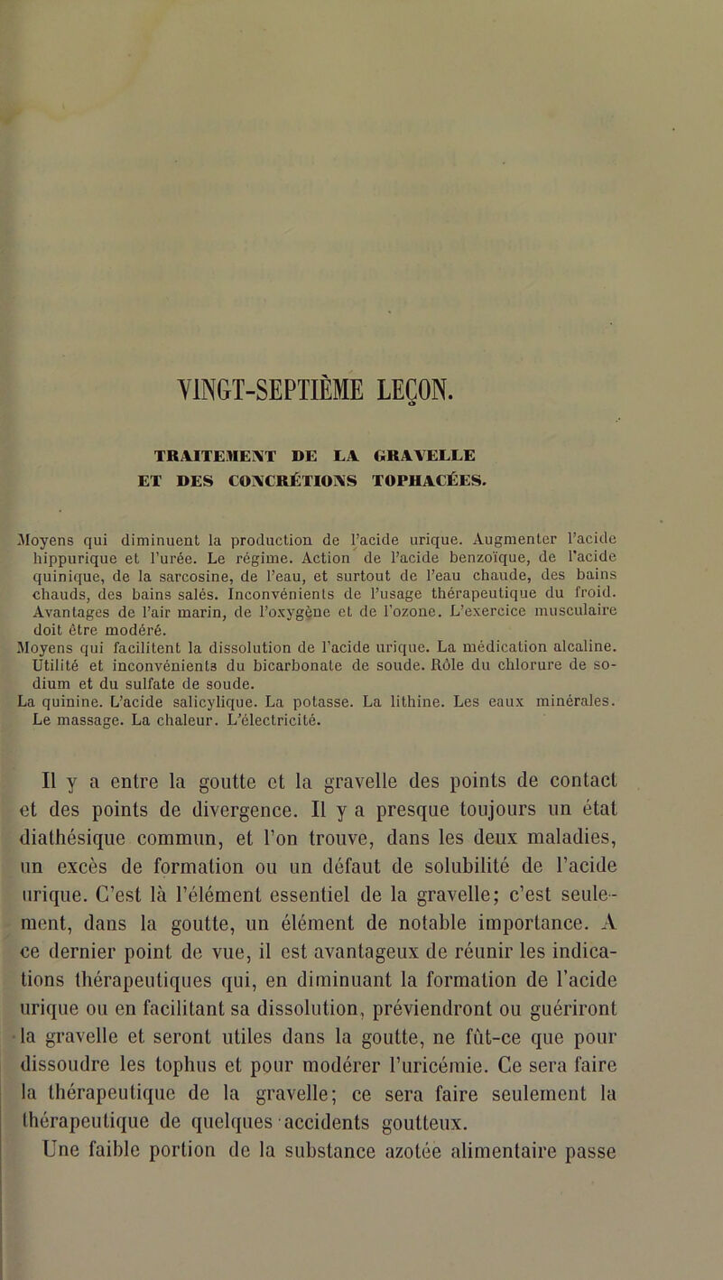 YINGT-SEPTIÈME LEÇON. TRA.ITEMEI\T DE EA GRAVELLE ET DES COACRJÉTIOAS TOPHACÉES. Moyens qui diminuent la production de l’acide urique. Augmenter l’acide hippurique et l’urée. Le régime. Action de l’acide benzoïque, de l’acide quinique, de la sarcosine, de l’eau, et surtout de l’eau chaude, des bains chauds, des bains salés. Inconvénients de l’usage thérapeutique du froid. Avantages de l’air marin, de l’oxygène et de l’ozone. L’exercice musculaire doit être modéré. Moyens qui facilitent la dissolution de l’acide urique. La médication alcaline. Utilité et inconvénients du bicarbonate de soude. Rôle du chlorure de so- dium et du sulfate de soude. La quinine. L’acide salicylique. La potasse. La lithine. Les eaux minérales. Le massage. La chaleur. L’électricité. Il y a entre la goutte et la gravelle des points de contact et des points de divergence. Il y a presque toujours un état diatliésique commun, et l’on trouve, dans les deux maladies, un excès de formation ou un défaut de solubilité de l’acide urique. C’est là l’élément essentiel de la gravelle; c’est seule- ment, dans la goutte, un élément de notable importance. A ce dernier point de vue, il est avantageux de réunir les indica- tions thérapeutiques qui, en diminuant la formation de l’acide urique ou en facilitant sa dissolution, préviendront ou guériront la gravelle et seront utiles dans la goutte, ne fût-ce que pour dissoudre les tophus et pour modérer l’uricémie. Ce sera faire la thérapeutique de la gravelle; ce sera faire seulement la thérapeutique de quelques accidents goutteux. Une faible portion de la substance azotée alimentaire passe